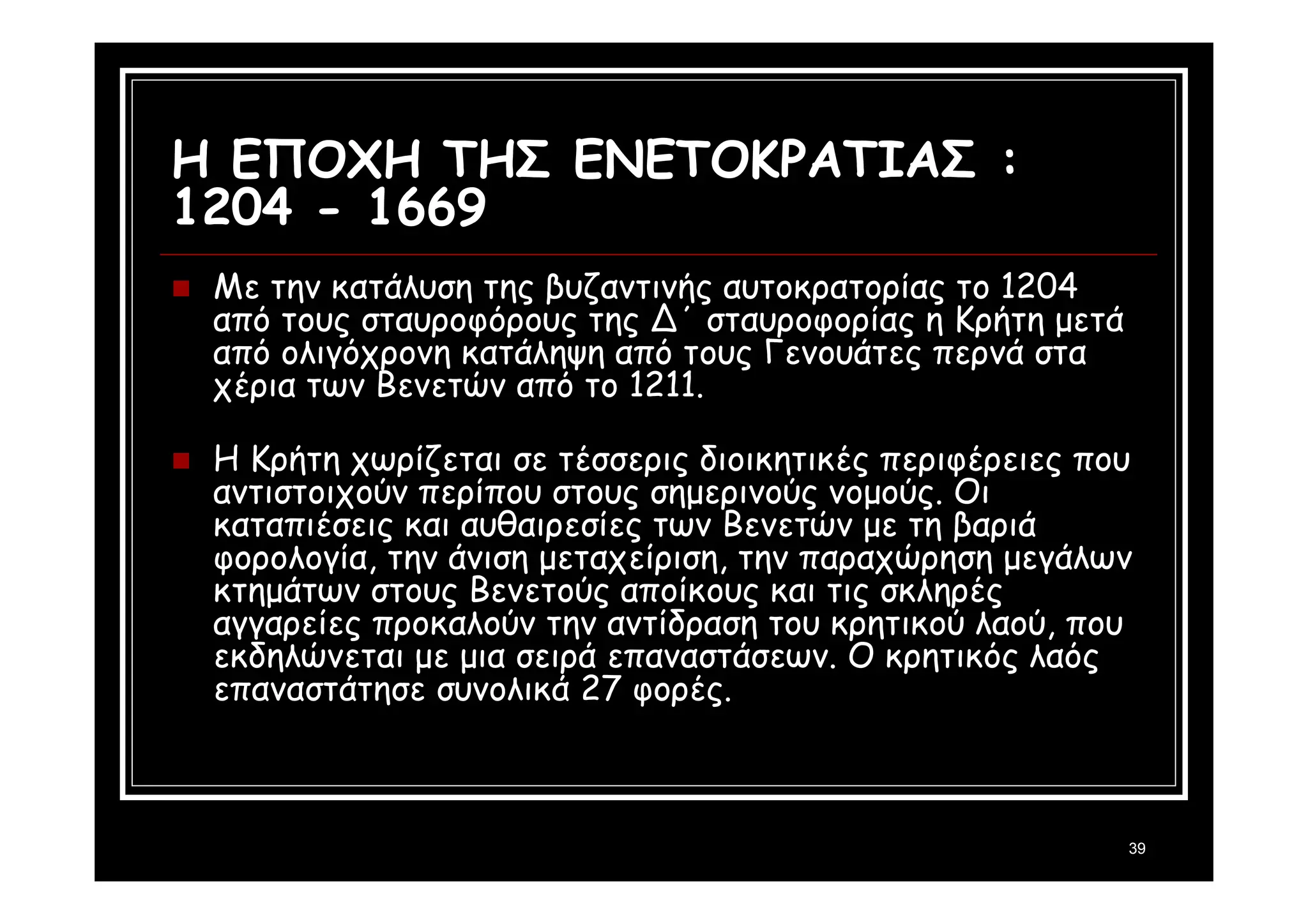 39 
Η ΕΠΟΧΗ ΤΗΣ ΕΝΕΤΟΚΡΑΤΙΑΣ : 
1204 - 1669 
 Με την κατάλυση της βυζαντινής αυτοκρατορίας το 1204 
από τους σταυροφόρους της Δ΄ σταυροφορίας η Κρήτη μετά 
από ολιγόχρονη κατάληψη από τους Γενουάτες περνά στα 
χέρια των Βενετών από το 1211. 
 Η Κρήτη χωρίζεται σε τέσσερις διοικητικές περιφέρειες που 
αντιστοιχούν περίπου στους σημερινούς νομούς. Οι 
καταπιέσεις και αυθαιρεσίες των Βενετών με τη βαριά 
φορολογία, την άνιση μεταχείριση, την παραχώρηση μεγάλων 
κτημάτων στους Βενετούς αποίκους και τις σκληρές 
αγγαρείες προκαλούν την αντίδραση του κρητικού λαού, που 
εκδηλώνεται με μια σειρά επαναστάσεων. Ο κρητικός λαός 
επαναστάτησε συνολικά 27 φορές. 
 