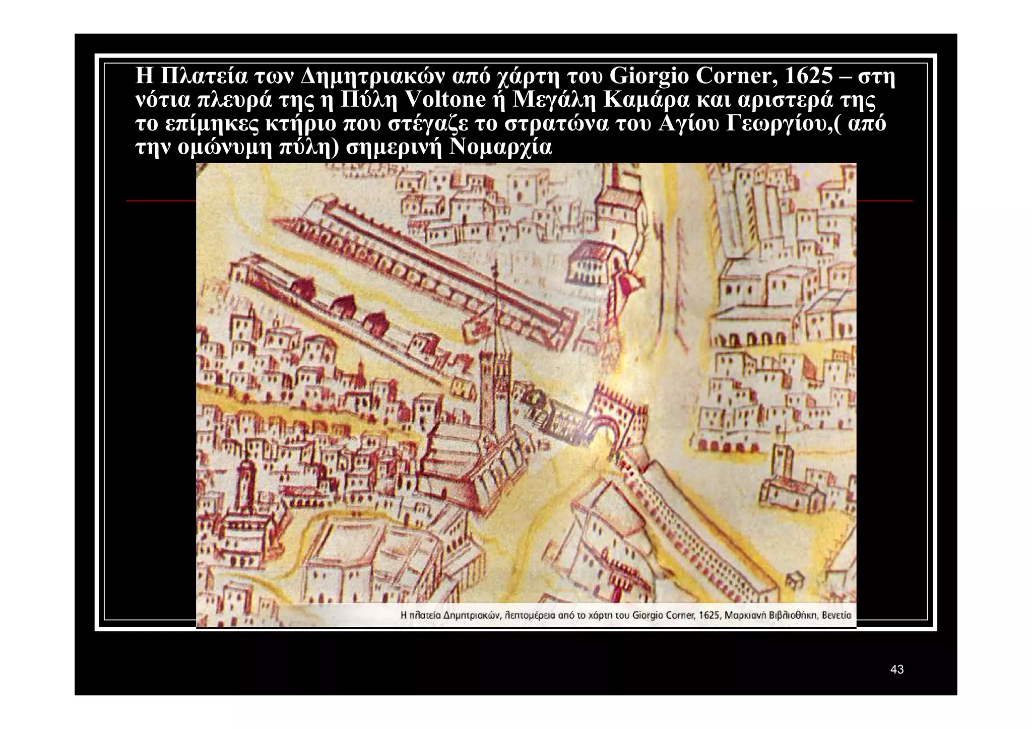Η Πλατεία των Δημητριακών από χάρτη του Giorgio Corner, 1625 – στη 
νότια πλευρά της η Πύλη Voltone ή Μεγάλη Καμάρα και αριστερά της 
το επίμηκες κτήριο που στέγαζε το στρατώνα του Αγίου Γεωργίου,( από 
την ομώνυμη πύλη) σημερινή Νομαρχία 
43 
 