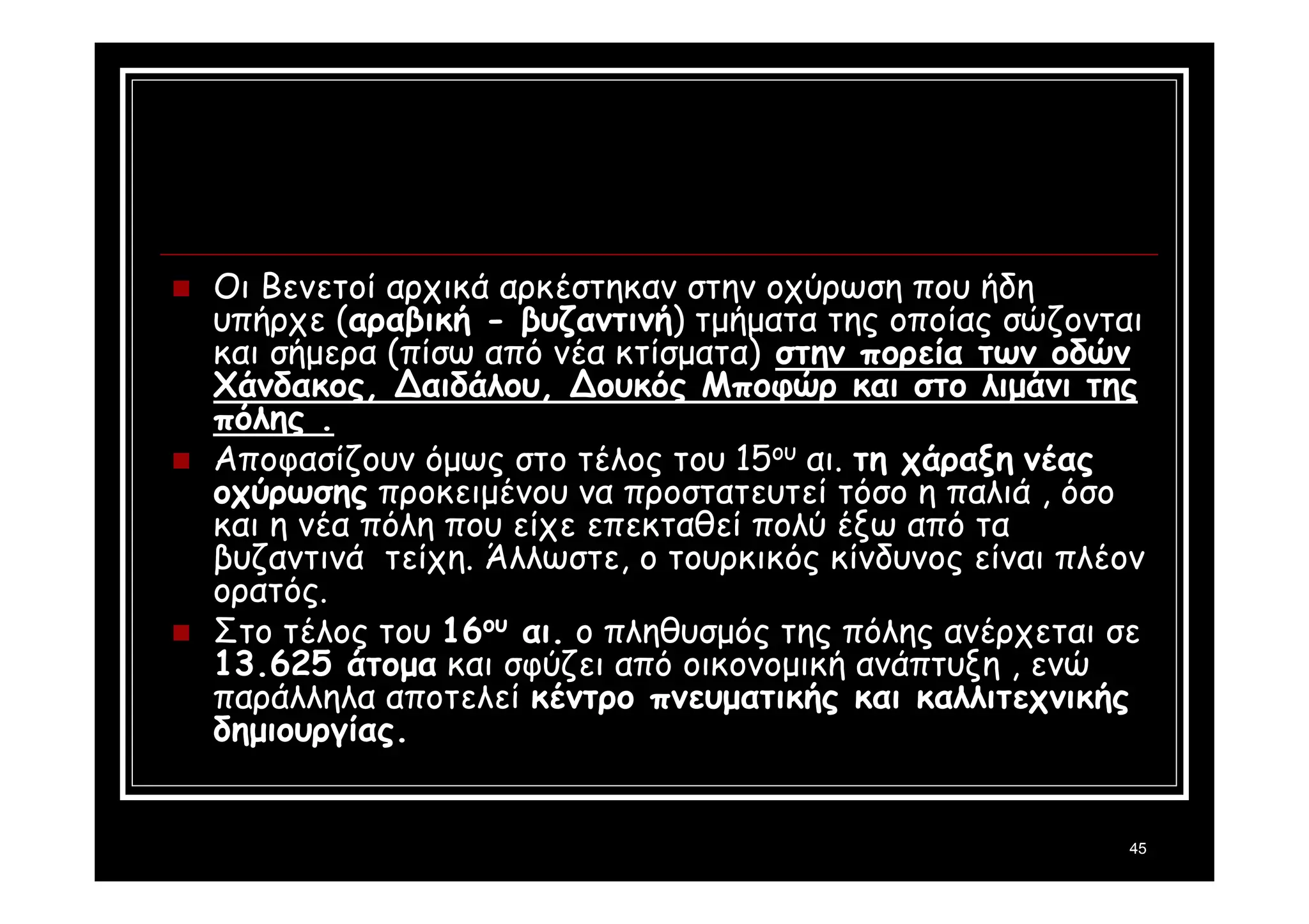 45 
 Οι Βενετοί αρχικά αρκέστηκαν στην οχύρωση που ήδη 
υπήρχε (αραβική - βυζαντινή) τμήματα της οποίας σώζονται 
και σήμερα (πίσω από νέα κτίσματα) στην πορεία των οδών 
Χάνδακος, Δαιδάλου, Δουκός Μποφώρ και στο λιμάνι της 
πόλης . 
 Αποφασίζουν όμως στο τέλος του 15ου αι. τη χάραξη νέας 
οχύρωσης προκειμένου να προστατευτεί τόσο η παλιά , όσο 
και η νέα πόλη που είχε επεκταθεί πολύ έξω από τα 
βυζαντινά τείχη. Άλλωστε, ο τουρκικός κίνδυνος είναι πλέον 
ορατός. 
 Στο τέλος του 16ου αι. ο πληθυσμός της πόλης ανέρχεται σε 
13.625 άτομα και σφύζει από οικονομική ανάπτυξη , ενώ 
παράλληλα αποτελεί κέντρο πνευματικής και καλλιτεχνικής 
δημιουργίας. 
 