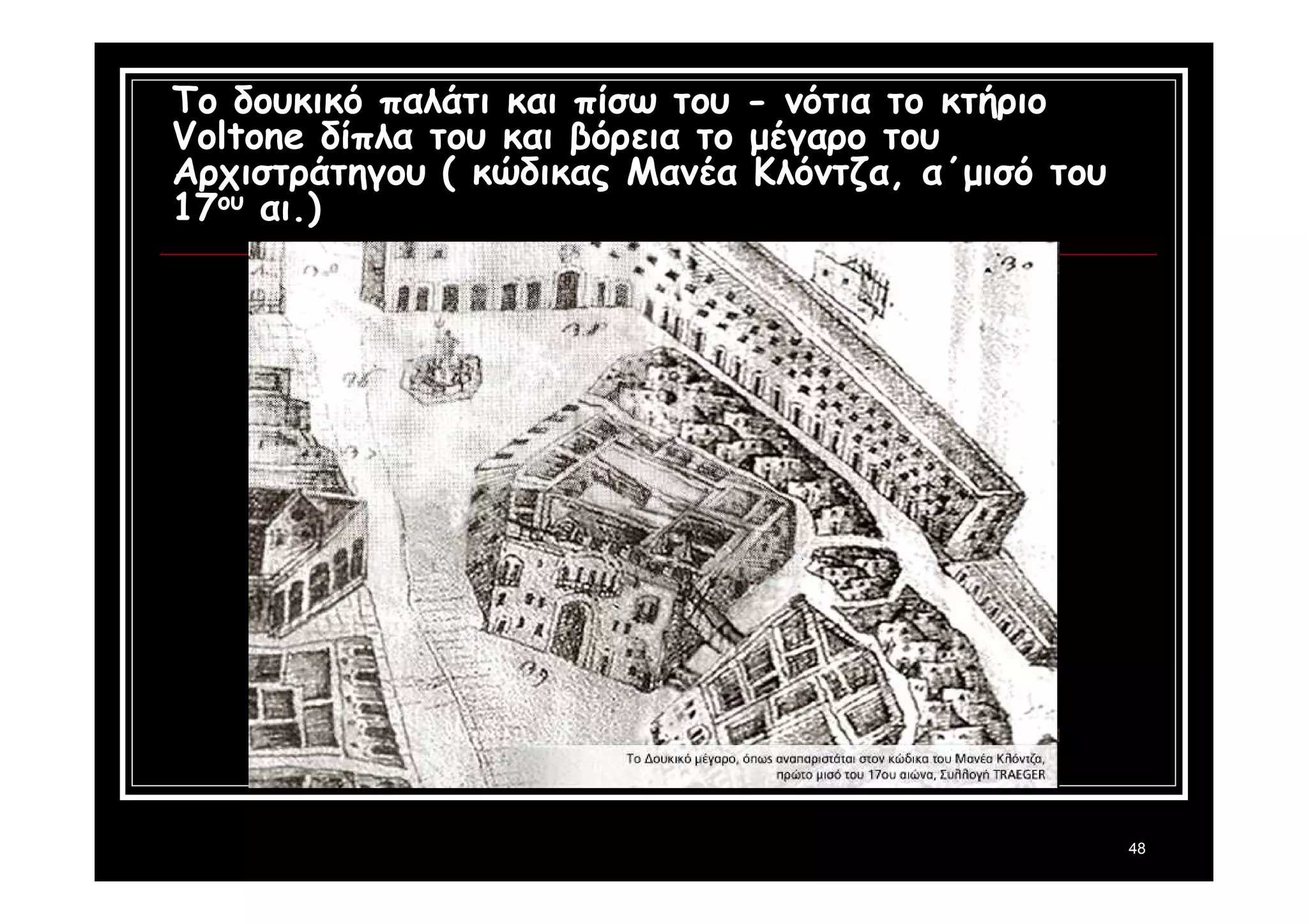 48 
Το δουκικό παλάτι και πίσω του - νότια το κτήριο 
Voltone δίπλα του και βόρεια το μέγαρο του 
Αρχιστράτηγου ( κώδικας Μανέα Κλόντζα, α΄μισό του 
17ου αι.) 
 