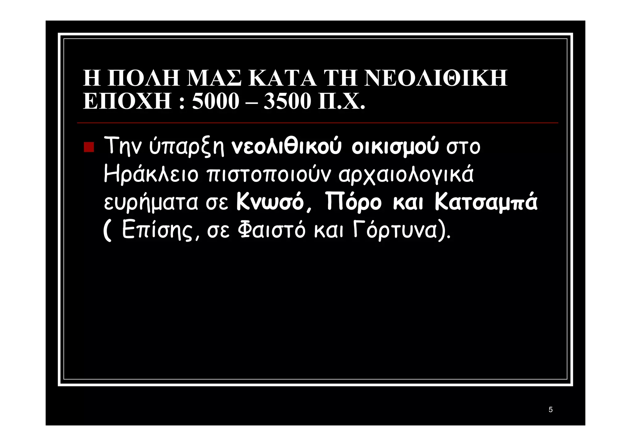 5 
Η ΠΟΛΗ ΜΑΣ ΚΑΤΑ ΤΗ ΝΕΟΛΙΘΙΚΗ 
ΕΠΟΧΗ : 5000 – 3500 Π.Χ. 
 Την ύπαρξη νεολιθικού οικισμού στο 
Ηράκλειο πιστοποιούν αρχαιολογικά 
ευρήματα σε Κνωσό, Πόρο και Κατσαμπά 
( Επίσης, σε Φαιστό και Γόρτυνα). 
 