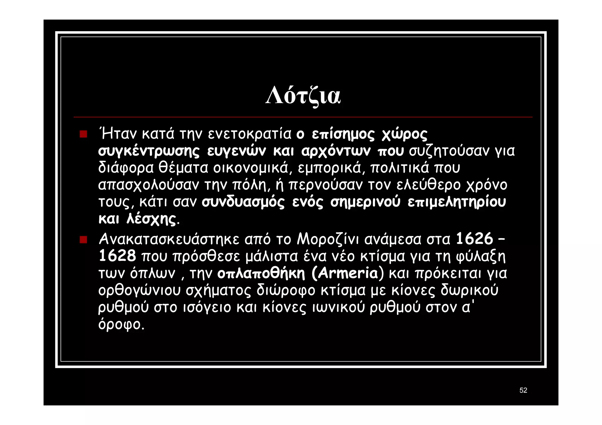 52 
Λότζια 
 Ήταν κατά την ενετοκρατία ο επίσημος χώρος 
συγκέντρωσης ευγενών και αρχόντων που συζητούσαν για 
διάφορα θέματα οικονομικά, εμπορικά, πολιτικά που 
απασχολούσαν την πόλη, ή περνούσαν τον ελεύθερο χρόνο 
τους, κάτι σαν συνδυασμός ενός σημερινού επιμελητηρίου 
και λέσχης. 
 Ανακατασκευάστηκε από το Μοροζίνι ανάμεσα στα 1626 – 
1628 που πρόσθεσε μάλιστα ένα νέο κτίσμα για τη φύλαξη 
των όπλων , την οπλαποθήκη (Armeria) και πρόκειται για 
ορθογώνιου σχήματος διώροφο κτίσμα με κίονες δωρικού 
ρυθμού στο ισόγειο και κίονες ιωνικού ρυθμού στον α' 
όροφο. 
 