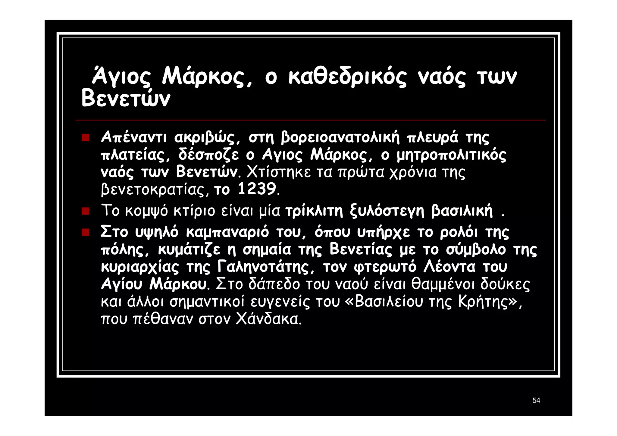 54 
Άγιος Μάρκος, ο καθεδρικός ναός των 
Βενετών 
 Απέναντι ακριβώς, στη βορειοανατολική πλευρά της 
πλατείας, δέσποζε ο Αγιος Μάρκος, ο μητροπολιτικός 
ναός των Βενετών. Χτίστηκε τα πρώτα χρόνια της 
βενετοκρατίας, το 1239. 
 Το κομψό κτίριο είναι μία τρίκλιτη ξυλόστεγη βασιλική . 
 Στο υψηλό καμπαναριό του, όπου υπήρχε το ρολόι της 
πόλης, κυμάτιζε η σημαία της Βενετίας με το σύμβολο της 
κυριαρχίας της Γαληνοτάτης, τον φτερωτό Λέοντα του 
Αγίου Μάρκου. Στο δάπεδο του ναού είναι θαμμένοι δούκες 
και άλλοι σημαντικοί ευγενείς του «Βασιλείου της Κρήτης», 
που πέθαναν στον Χάνδακα. 
 