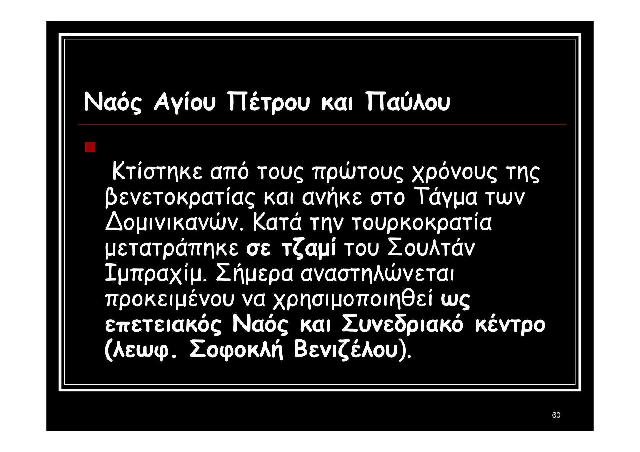 60 
Ναός Αγίου Πέτρου και Παύλου 
 
Κτίστηκε από τους πρώτους χρόνους της 
βενετοκρατίας και ανήκε στο Τάγμα των 
Δομινικανών. Κατά την τουρκοκρατία 
μετατράπηκε σε τζαμί του Σουλτάν 
Ιμπραχίμ. Σήμερα αναστηλώνεται 
προκειμένου να χρησιμοποιηθεί ως 
επετειακός Ναός και Συνεδριακό κέντρο 
(λεωφ. Σοφοκλή Βενιζέλου). 
 