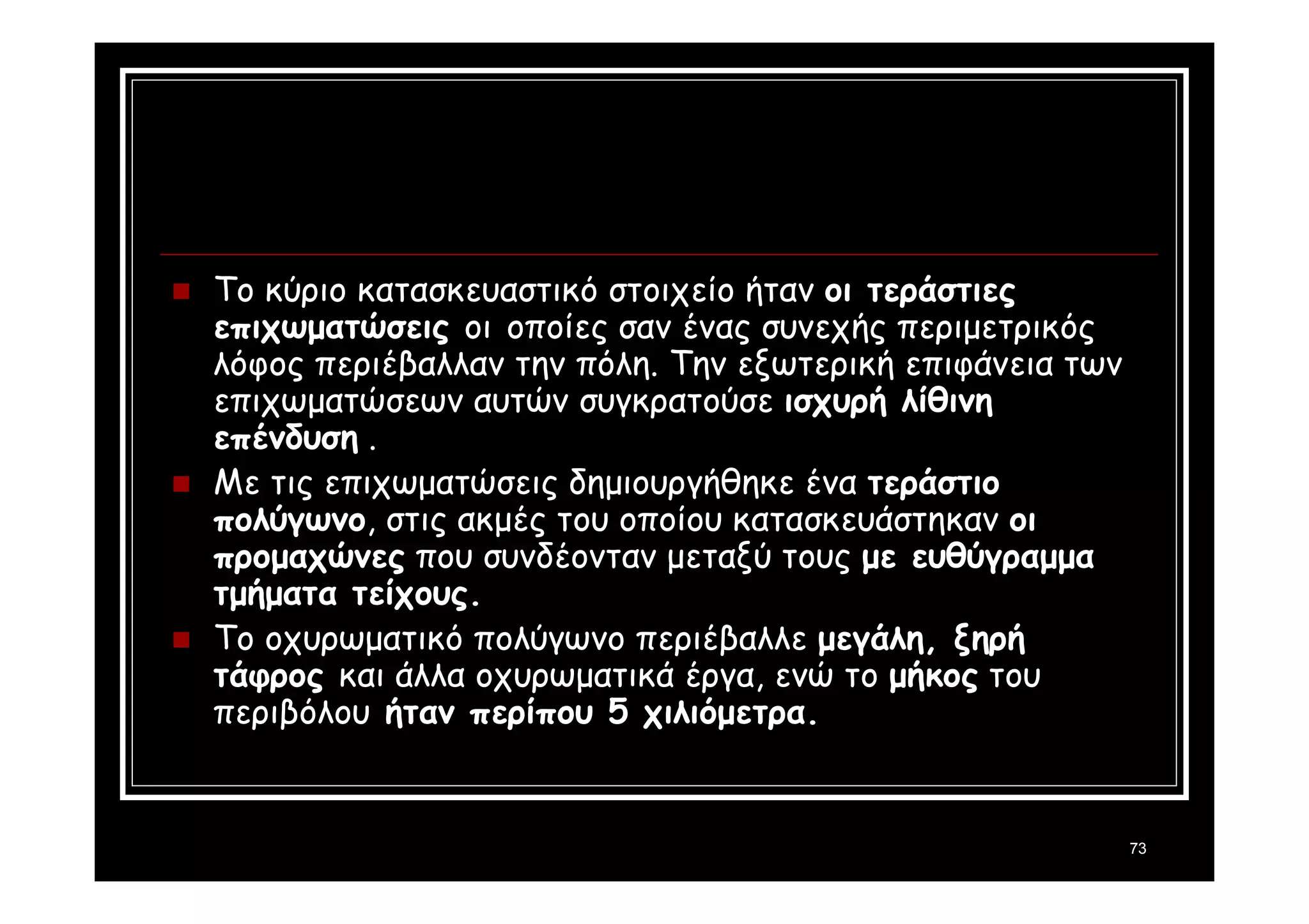 73 
 Το κύριο κατασκευαστικό στοιχείο ήταν οι τεράστιες 
επιχωματώσεις οι οποίες σαν ένας συνεχής περιμετρικός 
λόφος περιέβαλλαν την πόλη. Την εξωτερική επιφάνεια των 
επιχωματώσεων αυτών συγκρατούσε ισχυρή λίθινη 
επένδυση . 
 Με τις επιχωματώσεις δημιουργήθηκε ένα τεράστιο 
πολύγωνο, στις ακμές του οποίου κατασκευάστηκαν οι 
προμαχώνες που συνδέονταν μεταξύ τους με ευθύγραμμα 
τμήματα τείχους. 
 Το οχυρωματικό πολύγωνο περιέβαλλε μεγάλη, ξηρή 
τάφρος και άλλα οχυρωματικά έργα, ενώ το μήκος του 
περιβόλου ήταν περίπου 5 χιλιόμετρα. 
 