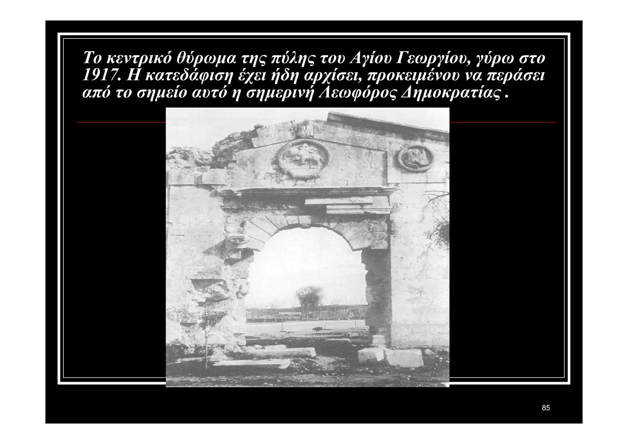 Το κεντρικό θύρωμα της πύλης του Αγίου Γεωργίου, γύρω στο 
1917. Η κατεδάφιση έχει ήδη αρχίσει, προκειμένου να περάσει 
από το σημείο αυτό η σημερινή Λεωφόρος Δημοκρατίας . 
85 
 