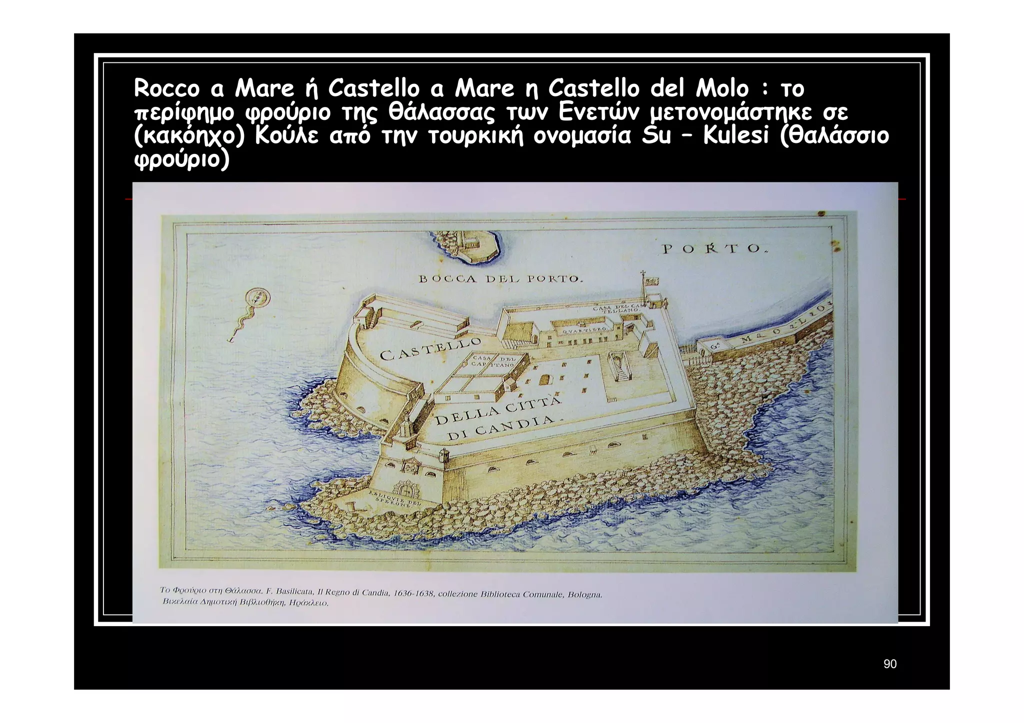 Rocco a Mare ή Castello a Mare η Castello del Molo : το 
περίφημο φρούριο της θάλασσας των Ενετών μετονομάστηκε σε 
(κακόηχο) Κούλε από την τουρκική ονομασία Su – Kulesi (θαλάσσιο 
φρούριο) 
90 
 