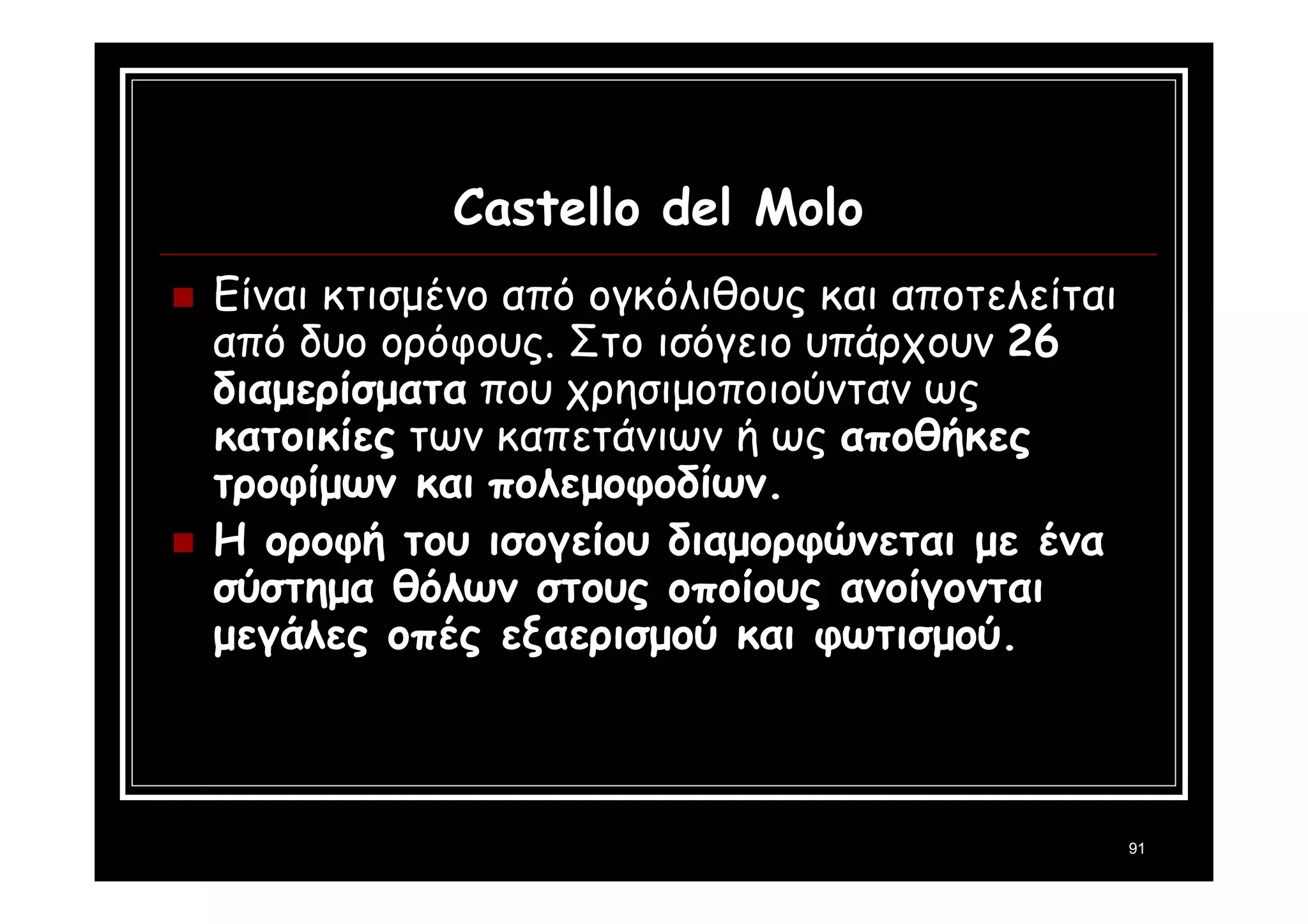 91 
Castello del Molo 
 Είναι κτισμένο από ογκόλιθους και αποτελείται 
από δυο ορόφους. Στο ισόγειο υπάρχουν 26 
διαμερίσματα που χρησιμοποιούνταν ως 
κατοικίες των καπετάνιων ή ως αποθήκες 
τροφίμων και πολεμοφοδίων. 
 Η οροφή του ισογείου διαμορφώνεται με ένα 
σύστημα θόλων στους οποίους ανοίγονται 
μεγάλες οπές εξαερισμού και φωτισμού. 
 
