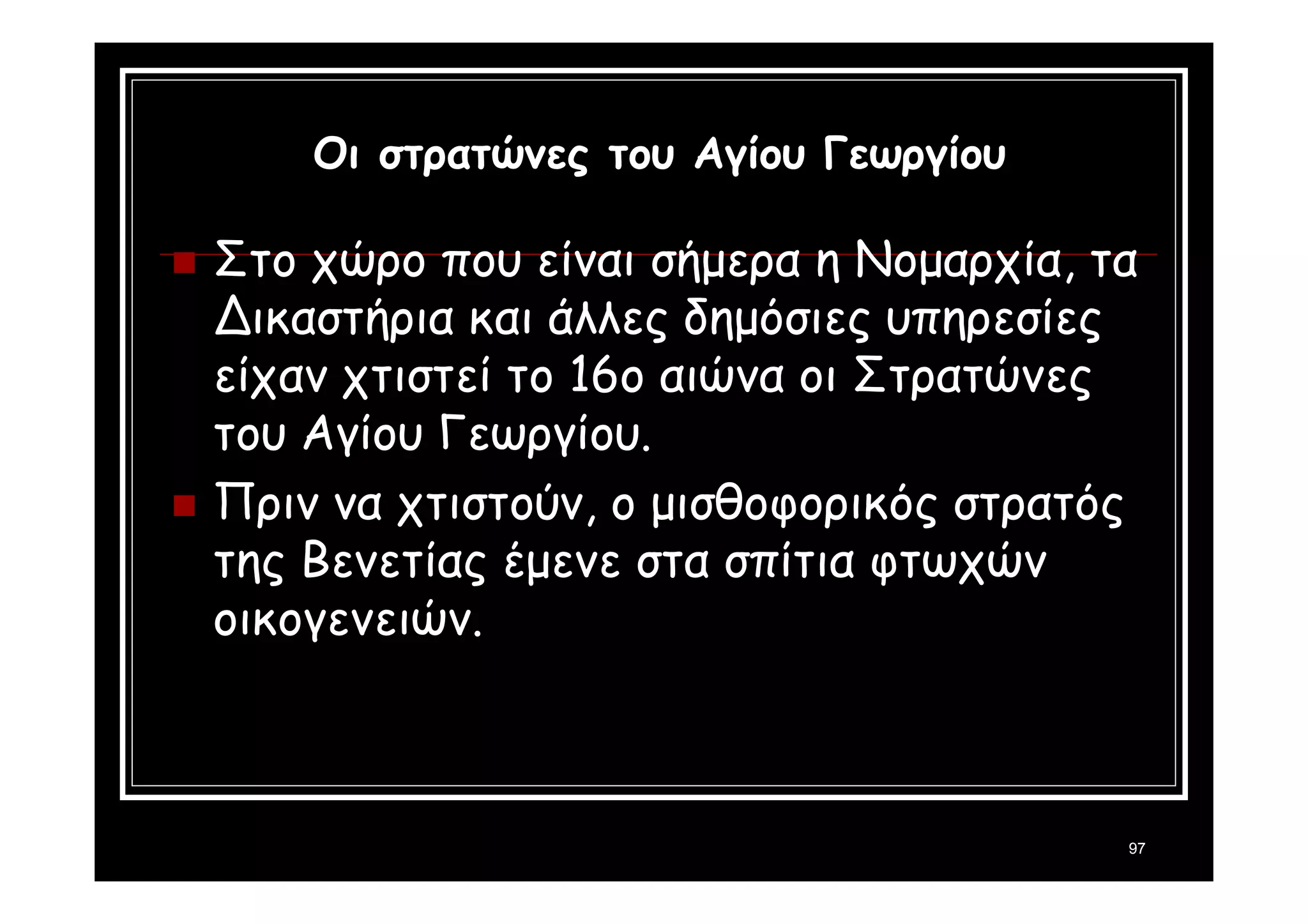 97 
Οι στρατώνες του Αγίου Γεωργίου 
 Στο χώρο που είναι σήμερα η Νομαρχία, τα 
Δικαστήρια και άλλες δημόσιες υπηρεσίες 
είχαν χτιστεί το 16ο αιώνα οι Στρατώνες 
του Αγίου Γεωργίου. 
 Πριν να χτιστούν, ο μισθοφορικός στρατός 
της Βενετίας έμενε στα σπίτια φτωχών 
οικογενειών. 
 