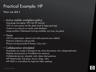 Practical Example: HP
How we did it


– Active mobile workplace policy
    •Everybody has laptop, VPN into HP network
    •35% of work spaces are flex desks (and % keeps growing)
    •Culture is to measure on results, peer feedback
    •Large porttfolio Web-based training available; any time, any place

• Voice
    •OCS for peer-2-peer, internal conf calls (external soon added)
    •External conference call provider
    •Phones moving towards IP (Avaya, Cisco, etc.)

• Collaboration stimulated
    •Everybody can create a Sharepoint site, share documents, link a (dispersed) team
    •Desktop sharing tools ie VirtualRoom for everyone
    •Collaborate.hp.com; etiquette, tools, ideas, best practices
    •HP WaterCooler; find peers, forums, blogs, wikis
    •HP HALO in most offices for high-end video meetings


© 2009 HP Confidential
 
