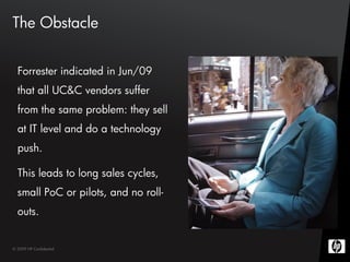 The Obstacle


  Forrester indicated in Jun/09
  that all UC&C vendors suffer
  from the same problem: they sell
  at IT level and do a technology
  push.

  This leads to long sales cycles,
  small PoC or pilots, and no roll-
  outs.


© 2009 HP Confidential
 