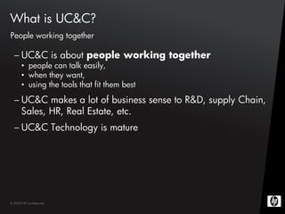 What is UC&C?
People working together

  – UC&C is about people working together
       • people can talk easily,
       • when they want,
       • using the tools that fit them best
  – UC&C makes a lot of business sense to R&D, supply Chain,
    Sales, HR, Real Estate, etc.
  – UC&C Technology is mature




© 2009 HP Confidential
 