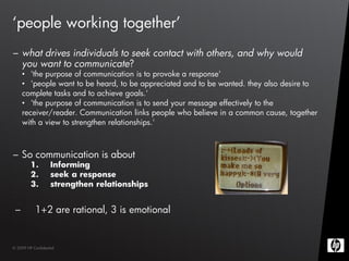 ‘people working together’
– what drives individuals to seek contact with others, and why would
  you want to communicate?
     • 'the purpose of communication is to provoke a response'
     • 'people want to be heard, to be appreciated and to be wanted. they also desire to
     complete tasks and to achieve goals.'
     • 'the purpose of communication is to send your message effectively to the
     receiver/reader. Communication links people who believe in a common cause, together
     with a view to strengthen relationships.'



– So communication is about
         1.         Informing
         2.         seek a response
         3.         strengthen relationships


 –         1+2 are rational, 3 is emotional


© 2009 HP Confidential
 