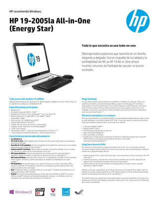 HP 19-2005la All-in-One
(Energy Star)
Todo lo que necesita en una todo-en-uno.
Obtenga toda la potencia que necesita en un diseño
elegante y delgado. Con el respaldo de la calidad y la
confiabilidad de HP, la HP 19 All-in-One ofrece
muchos recursos de facilidad de uso por un precio
accesible.
HP recomienda Windows.
Todo acerca del modelo 19-2005la
Obtenga toda la potencia que necesita en un diseño elegante y delgado con la HP 19 All-in-One, con
el respaldo de la calidad y la confiabilidad de HP.
Especificaciones principales
• Windows 8.1(1)
• Procesador Acelerado AMD E1-2500(2a)
• Pantalla ancha HD+ de 19.45" de diagonal(33)
con luz de fondo LED
• 8GB de memoria PC3-10600 DDR3-1333 SDRAM(3)
1x8GB
(expandible a 16GB)
• Disco duro de 1TB 7200RPM Serial ATA(4b)
• Gráficas AMD Radeon™ HD 8240(16)
• Teclado USB con control de volumen y mouse óptico
• Grabador de DVD SuperMulti con bandeja delgada(6c)
• 2 USB 3.0 (E/S latera)
• LAN inalámbrica 802.11 b/g/n que ofrece banda única (2,4 Ghz) 1x1(19)
• 1 año de garantía limitada de hardware y 1 año de soporte técnico
Características destacadas del producto
• Con Windows 8
• HP 19 All-in-One: Diseño delgado que le proporciona más espacio para lograr una experiencia
informática mejorada.
• Pantalla de 19,45 pulgadas: Disfrute una pantalla de alta definición espectacular con el tamaño
adecuado para las tareas de todos los días.(33)
• Cámara web HP TrueVision: Capture todos los detalles con vibrante claridad, incluso con poca
luz. Disfrute los matices de las conversaciones cara a cara.(10)
• HP Connected Music: Una exclusiva aplicación para música que ofrece descubrimientos
ilimitados, integra con fluidez su colección con servicios de música y radio líderes.(38)
• HP Connected Photo: Sincronice fotos entre su PC, su smartphone y su tablet con HP Connected
Photo. Capture, almacene y solicite impresiones en Snapfish o compártalas en las redes
sociales.(37)
• HP SimplePass: Acceda fácilmente a sus cuentas en línea con una única contraseña o PIN y
proteja su identidad. HP SimplePass recuerda sus contraseñas para que pueda acceder a las
cosas que valen la pena más rápido.
• Box®: Finalmente, todo su contenido móvil en un solo lugar.(10)
25GB de almacenamiento en la
nube gratuito de por vida(60)
de Box®.
• McAfee: Se incluye una prueba gratuita por 30 días del servicio McAfee LiveSafe™. El servicio
McAfee LiveSafe™ enriquece su vida digital protegiendo sus datos, su identidad y todos sus
dispositivos de modo que pueda conectarse con confianza.(8)
Magic Desktop
El nuevo Magic Desktop, ahora totalmente compatible con Windows 8 y posterior, ofrece una
experiencia completa y actualizada de aprendizaje y juegos en familia para la PC doméstica,
incorporada en un entorno seguro que imita un sistema operativo específicamente creado para
niños. Al mismo tiempo, ofrece un sólido sistema de control para padres que permite un uso
inmediato, con primeros pasos fáciles, menús accesibles, incluso de forma remota, utilizando el
nuevo recurso Active Parents.(10)
Eficiencia energética a su manera
HP está comprometida con la ciudadanía global y la responsabilidad medioambiental. Haga un favor
al medio ambiente y a su bolsillo usando la HP 19 All-in-One, que cumple con estrictas normas de
eficiencia energética y ayuda a reducir sus emisiones de carbono.
• Calificación ENERGY STAR®(62)
• Registro EPEAT® Silver(27)
• Retroiluminación de pantalla sin mercurio
• Bajo contenido de halógenos(61)
• Vidrio de pantalla sin arsénico
• Elegible para reciclaje gratuito o devolución de efectivo a través del programa de reciclaje HP
Planet Partners y el programa de recompra de HP para el consumidor
(www.hp.com/go/easybuyback).(31)
Llegó para hacerlo feliz
HP Total Care le ofrece servicio y soporte premiados 24x7 en EE. UU. y en el horario comercial
normal en Canadá y América Latina. Para conocer más, visite www.hp.com/go/totalcare. Durante el
período de su garantía limitada, disfrute:
• Asistencia técnica 24x7 a través de chat en línea, correo electrónico, el Fórum de soporte HP o HP
Total Care.(58)
• Cobertura de piezas y mano de obra, incluso piezas sustituibles por el cliente, devolución de
equipos a HP y opciones de proveedores de servicios autorizados
• Soporte técnico y de software limitado con llamada gratuita en inglés, francés o español
llamando al 1.800.474.6836
Además, y sin cargo, usted obtiene acceso de por vida al Fórum de soporte HP en inglés, francés o
español en www.hp.com/go/supportforum y HP Support Assistant, una herramienta de autoayuda
gratuita incorporada directamente en las PC con Windows.(57)
HP también ofrece una variedad de servicios optimizados y opciones tanto dentro como fuera de la
garantía que le ofrecen tranquilidad y extienden la cobertura de su PC. Visite www.hp.com/totalcare
para conocer más detalles.
 