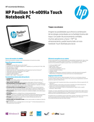 HP recomienda Windows.

HP Pavilion 14-n009la Touch
Notebook PC
Toque a su alcance
Imagine las posibilidades que ofrece la combinación
de tecnología comprobada con la facilidad intuitiva del
toque. Con poder de procesamiento confiable,
muchas aplicaciones y hasta 1 TB(4b) de
almacenamiento, puede hacerlo todo con esta
notebook Touch diseñada para durar.

Acerca del modelo 14-n009la

Eficiencia energética en su camino

Poder de procesamiento confiable y mucho almacenamiento en la punta de sus dedos.

HP está comprometida con la ciudadanía global y la responsabilidad medioambiental. Haga un favor
al medio ambiente y a su bolsillo usando la HP Pavilion 14 Touch Notebook PC, que cumple con
estrictas normas de eficiencia energética y ayuda a reducir sus emisiones de carbono.

Especificaciones principales
•
•
•
•
•
•
•
•
•
•

Windows 8(1)
Procesador Acelerado AMD Quad-Core A8-4555M(2a)
Pantalla táctil de 14,0 pulgadas de diagonal HD(33) BrightView con luz de fondo LED (1366 x 768)
Peso del producto: 2.220 g(76)
8 GB DDR3 SDRAM (2 DIMM)
Unidad de disco duro de 750 GB 5400 RPM con HP ProtectSmart Hard Drive Protection(4a)
Tarjeta gráfica clase discreta AMD Radeon™ HD 7600G(14)
Teclado tipo isla de tamaño complete
Grabador de DVD SuperMulti(6c)
WLAN 1x1 802.11b/g/n(19) y Bluetooth®(26)

Características destacadas del producto
• Con Windows 8
• Pantalla: Toque, deslice y pellizque. Es muy fácil hacer lo que quiere con gestos multitoque
directamente en la pantalla táctil.
• Cámara web HP TrueVision HD: Muestre siempre su mejor aspecto. Incluso con poca luz.(10)
• HP Connected Photo con tecnología Snapfish: Sincronice fotos entre su PC, su smartphone y su
tablet. Corte, gire, agregue leyendas y mucho más. Y luego compártalas en segundos con amigos
y familiares a través de las redes sociales.(37a) Capture la diversión.
• HP Connected Music con tecnología Meridian: Disfrute al máximo sus canciones favoritas y
descubra más música de una forma totalmente nueva. Mejore su experiencia navegando por su
música descargada, radio en Internet y servicios de transmisión, todo junto en un único lugar.(38)
• HP ProtectSmart: Ayuda a mantener los datos de su notebook protegidos contra caídas y golpes
accidentales.
• HP CoolSense: Mantiene su notebook fresca y cómoda automáticamente.
• CyberLink: Cubrimos sus necesidades de entretenimiento. Desde nuestra aplicación para cámara
web hasta edición poderosa de fotos y video, e incluso una experiencia de video mejorada.
• DTS Sound+: Matices dinámicos y sutiles ofrecen sonido sofisticado para disfrutar una
experiencia similar a la de un concierto.
• Micrófono doble con cancelación de ruido: Escuche y sea escuchado con claridad con reducción
de ruido avanzada.
• Box®: Finalmente, todo su contenido móvil en un único lugar.(10) 25 GB de almacenamiento en la
nube gratuito de por vida de Box®.(60)

•
•
•
•
•
•
•

Certificación ENERGY STAR®(62)
Registro EPEAT® Silver(27)
Bajo contenido de halógenos(61)
Luz de fondo de la pantalla sin mercurio
Cristal de la pantalla sin arsénico
Embalaje reciclado
Elegible para reciclaje gratuito o devolución de efectivo a través del programa de reciclaje HP
Planet Partners y el programa de recompra de HP (www.hp.com/go/easybuyback)(31)

Llegó para hacerlo feliz
HP Total Care le ofrece servicio y soporte premiados 24x7 en EE. UU. y en el horario comercial
normal en Canadá y América Latina. Para conocer más, visite www.hp.com/go/totalcare. Durante el
período de su garantía limitada, disfrute:
• Asistencia técnica 24x7 a través de chat en línea, correo electrónico, el Fórum de soporte HP o HP
Total Care.(58)
• Cobertura de piezas y mano de obra, incluso piezas sustituibles por el cliente, devolución de
equipos a HP y opciones de proveedores de servicios autorizados
• Soporte técnico y de software limitado con llamada gratuita en inglés, francés o español
llamando al 1.800.474.6836
Y además, y sin cargo, usted obtiene acceso de por vida al Fórum de soporte HP en inglés, francés o
español en www.hp.com/go/supportforum y HP Support Assistant, una herramienta de autoayuda
gratuita que está incorporada directamente en las PC con Windows.(57)
HP también ofrece una variedad de servicios optimizados y opciones, tanto dentro como fuera de la
garantía, para proporcionarle tranquilidad y cobertura extendida para su PC. Visite www.
hp.com/latam/la/totalcare/index para obtener detalles.

 