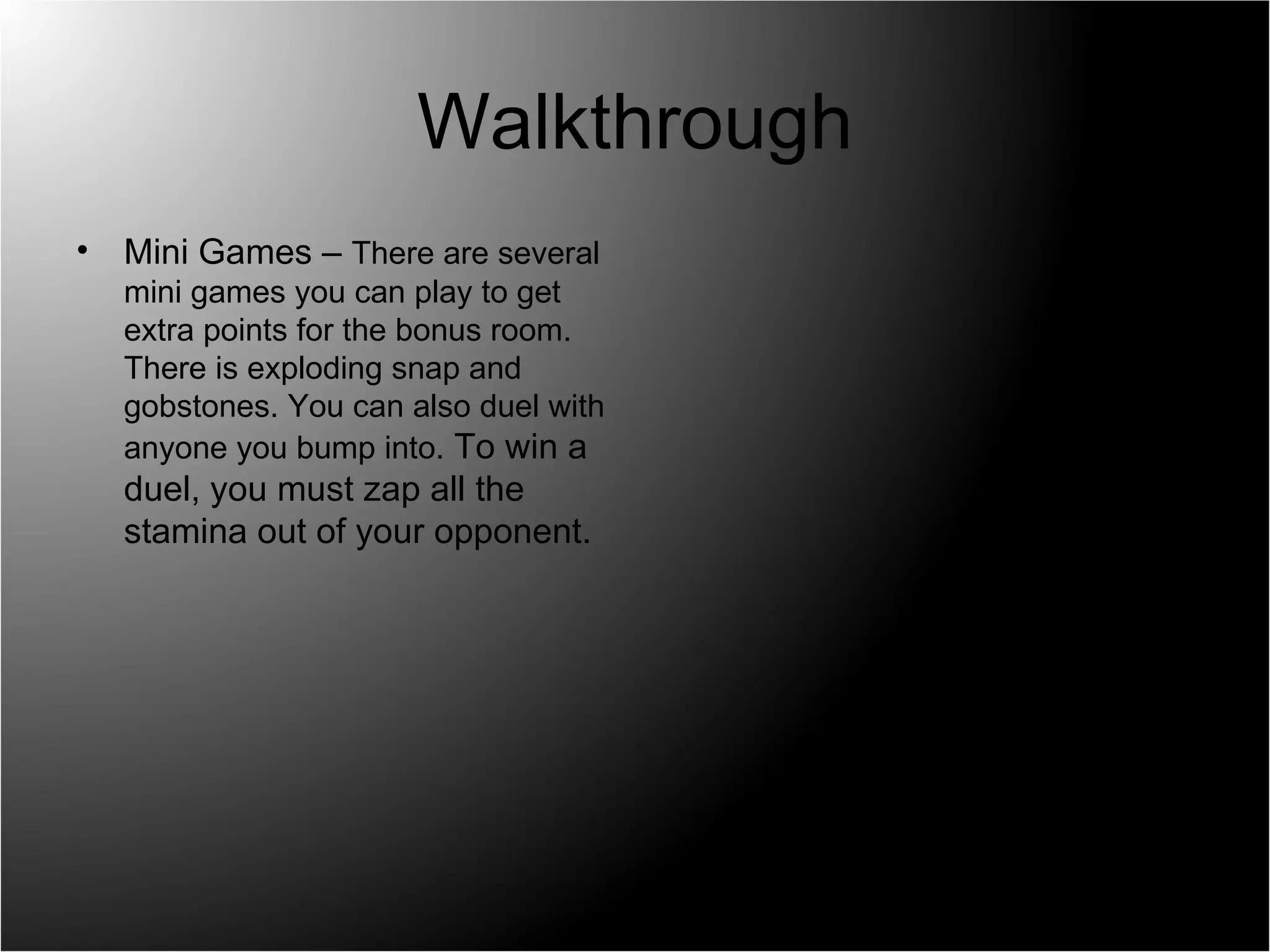 Walkthrough Mini Games –  There are several mini games you can play to get extra points for the bonus room. There is exploding snap and gobstones. You can also duel with anyone you bump into.  To win a duel, you must zap all the stamina out of your opponent. 