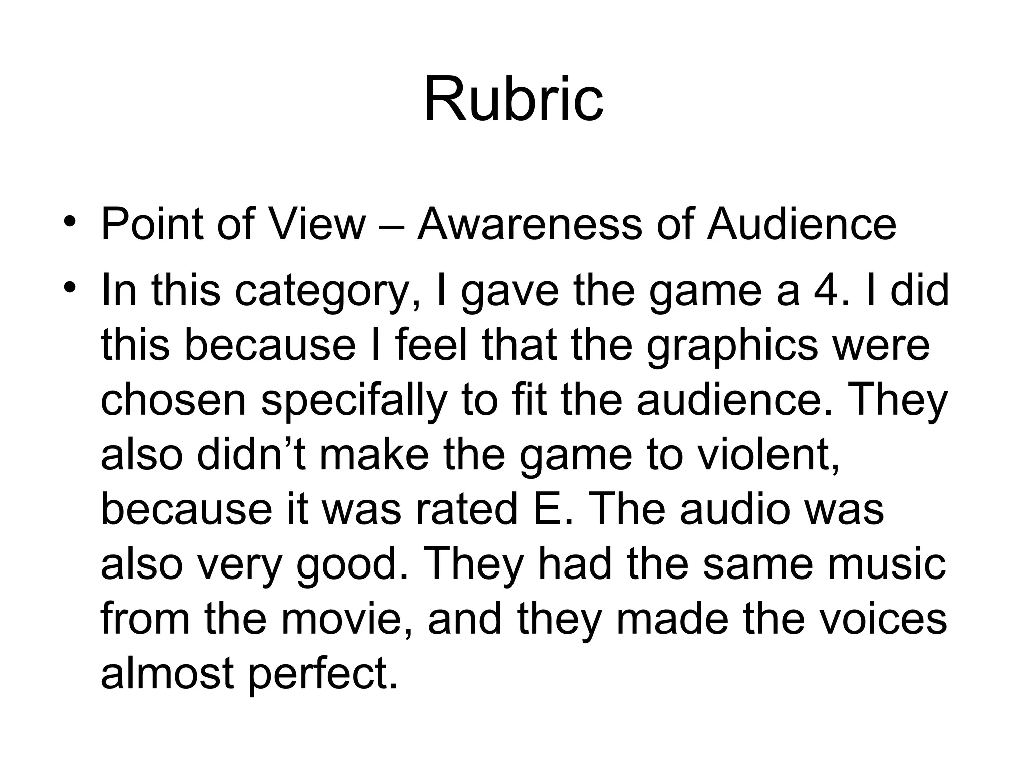 Rubric Point of View – Awareness of Audience In this category, I gave the game a 4. I did this because I feel that the graphics were chosen specifally to fit the audience. They also didn’t make the game to violent, because it was rated E. The audio was also very good. They had the same music from the movie, and they made the voices almost perfect. 