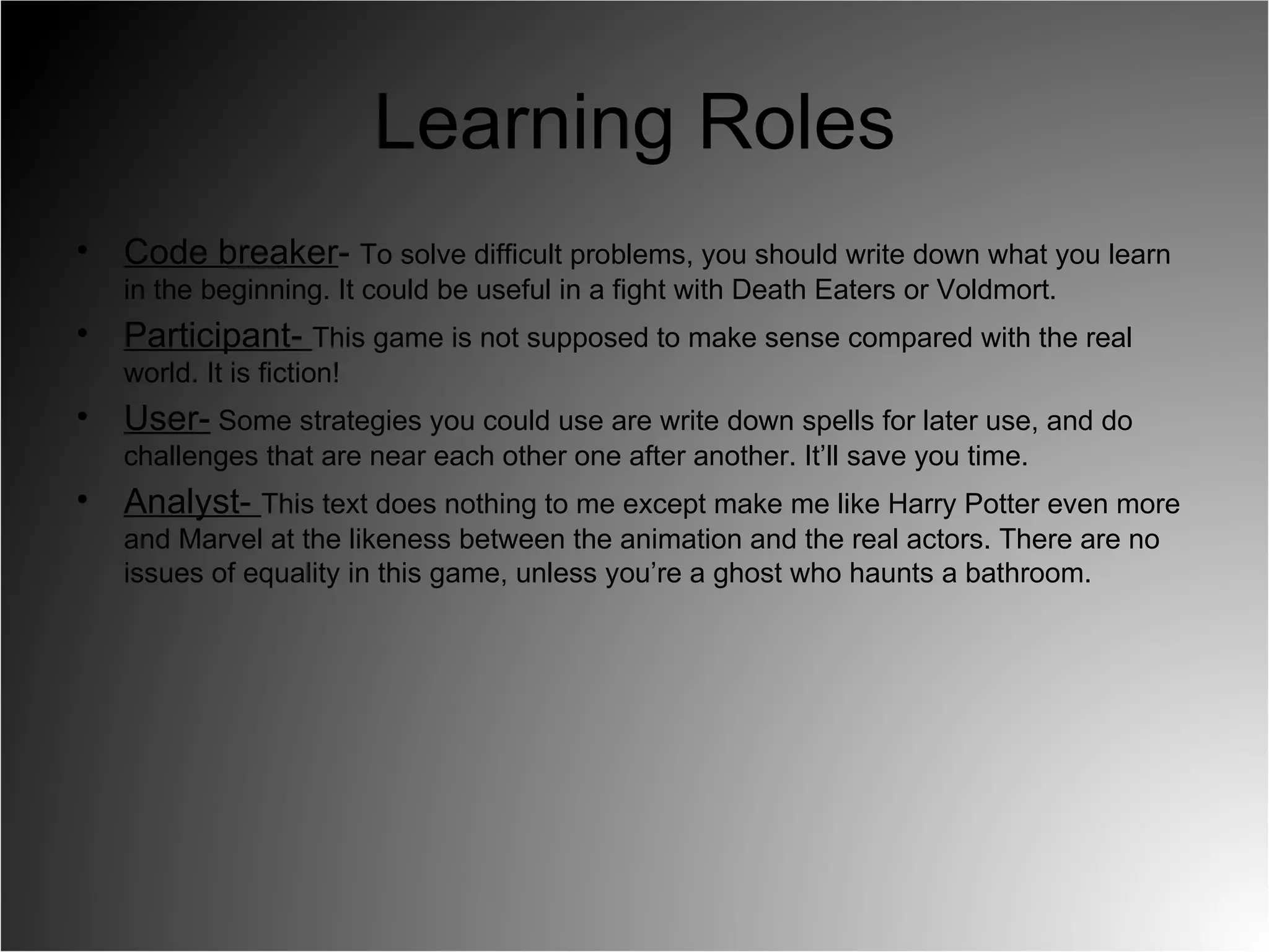 Learning Roles Code breaker -  To solve difficult problems, you should write down what you learn in the beginning. It could be useful in a fight with Death Eaters or Voldmort. Participant-  This game is not supposed to make sense compared with the real world. It is fiction!  User-  Some strategies you could use are write down spells for later use, and do challenges that are near each other one after another. It’ll save you time.  Analyst-  This text does nothing to me except make me like Harry Potter even more and Marvel at the likeness between the animation and the real actors. There are no issues of equality in this game, unless you’re a ghost who haunts a bathroom.  