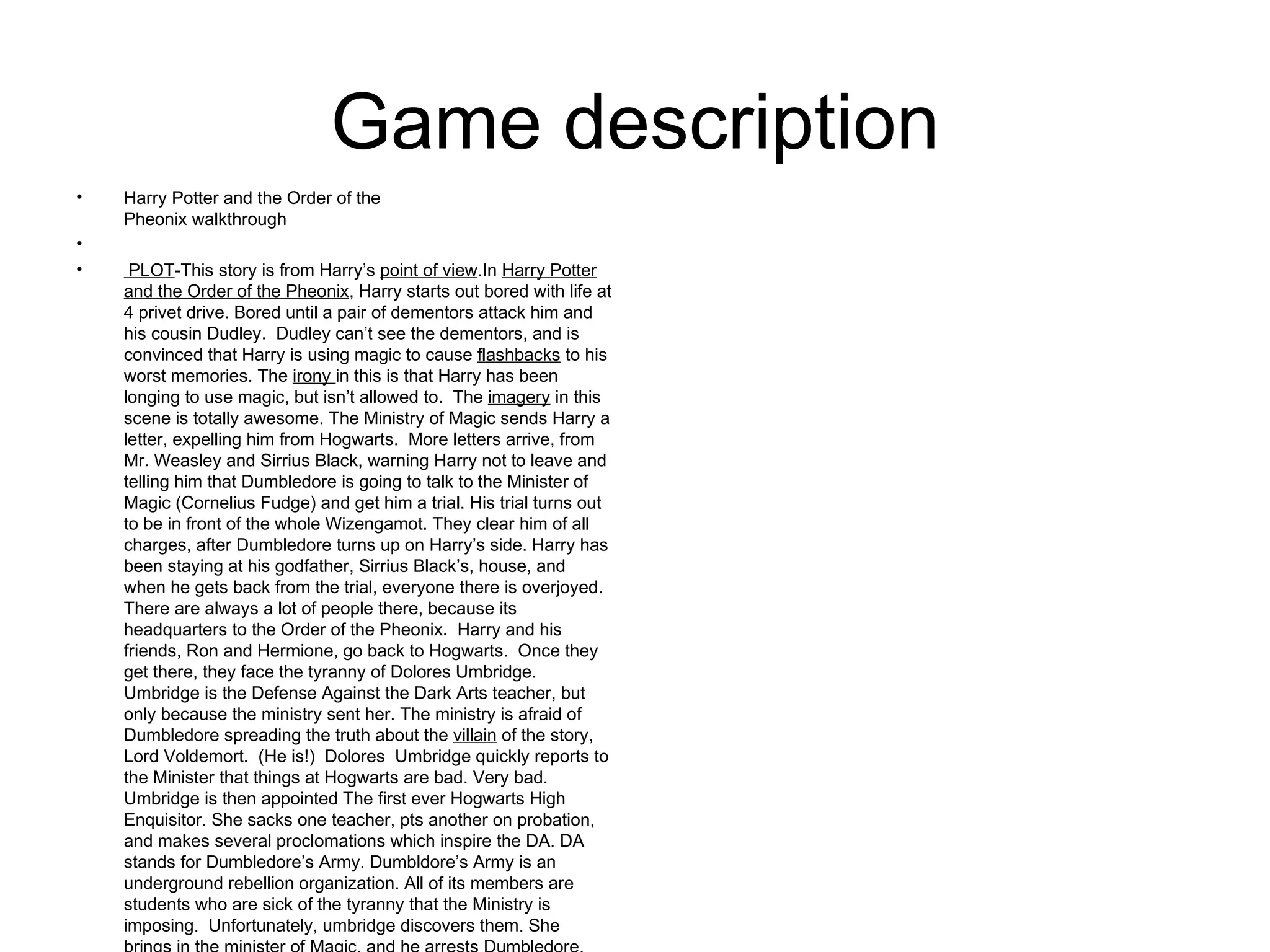 Game description Harry Potter and the Order of the  Pheonix walkthrough    PLOT -This story is from Harry’s  point of view .In  Harry Potter and the Order of the Pheonix , Harry starts out bored with life at 4 privet drive. Bored until a pair of dementors attack him and his cousin Dudley.  Dudley can’t see the dementors, and is convinced that Harry is using magic to cause  flashbacks  to his worst memories. The  irony  in this is that Harry has been longing to use magic, but isn’t allowed to.  The  imagery  in this scene is totally awesome. The Ministry of Magic sends Harry a letter, expelling him from Hogwarts.  More letters arrive, from Mr. Weasley and Sirrius Black, warning Harry not to leave and telling him that Dumbledore is going to talk to the Minister of Magic (Cornelius Fudge) and get him a trial. His trial turns out to be in front of the whole Wizengamot. They clear him of all charges, after Dumbledore turns up on Harry’s side. Harry has been staying at his godfather, Sirrius Black’s, house, and when he gets back from the trial, everyone there is overjoyed. There are always a lot of people there, because its headquarters to the Order of the Pheonix.  Harry and his friends, Ron and Hermione, go back to Hogwarts.  Once they get there, they face the tyranny of Dolores Umbridge. Umbridge is the Defense Against the Dark Arts teacher, but only because the ministry sent her. The ministry is afraid of Dumbledore spreading the truth about the  villain  of the story, Lord Voldemort.  (He is!)  Dolores  Umbridge quickly reports to the Minister that things at Hogwarts are bad. Very bad.  Umbridge is then appointed The first ever Hogwarts High  Enquisitor. She sacks one teacher, pts another on probation, and makes several proclomations which inspire the DA. DA stands for Dumbledore’s Army. Dumbldore’s Army is an underground rebellion organization. All of its members are students who are sick of the tyranny that the Ministry is imposing.  Unfortunately, umbridge discovers them. She brings in the minister of Magic, and he arrests Dumbledore. Umbridge is then appointed Head mistress. Things are getting worse. During the O.W.L.s, Harry falls asleep. He see’s his godfather Sirrius being tortured in the bowels of the Department of Mysteries.  They rush to the Ministry on the backs of six thestrals (Harry, Ron, Hermione, Ginny, Neville, and Luna.) The Death Eaters turn up, and so does the Order of the Phoenix. They all battle over a prophecy made about Harry and Voldemort. It smashes.  No one hears it. Dumbledore turns up, and defeats all the Death Eaters. Bellatrix Lestrange kills Sirrius. Dumbledore and Voldemort battle.  Dumbledore wins. Aurors turn up and see that Dumbledore wasn’t lying about Voldemort being alive. I chose this game because it is really fun and I love Harry Potter. I expected the game to be more like the movie, but it was suprisingly like the book. I have played this game before, but usually, I’m just the brains of the operation. 