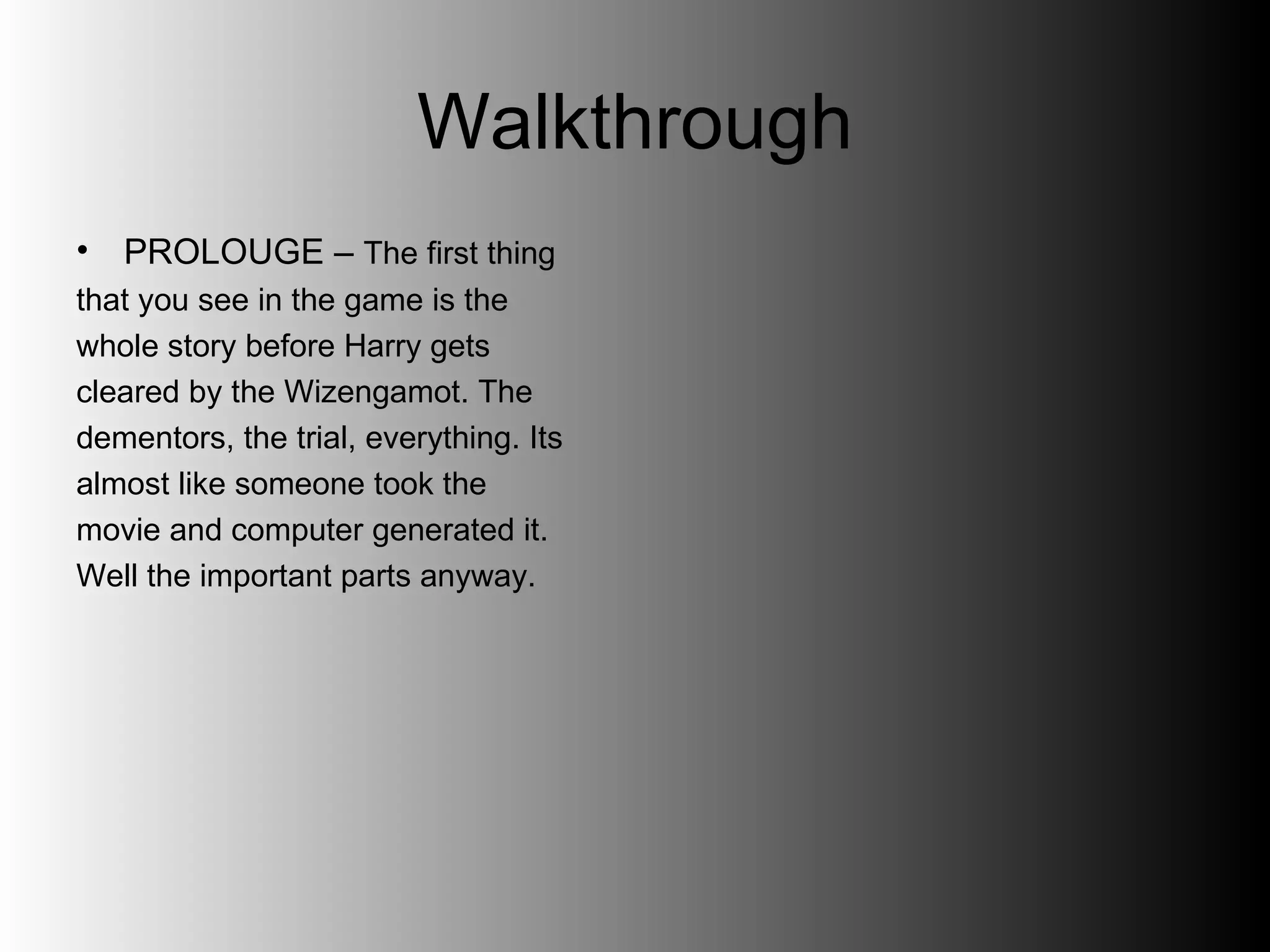 Walkthrough PROLOUGE –  The first thing  that you see in the game is the  whole story before Harry gets  cleared by the Wizengamot. The  dementors, the trial, everything. Its  almost like someone took the  movie and computer generated it.  Well the important parts anyway.  