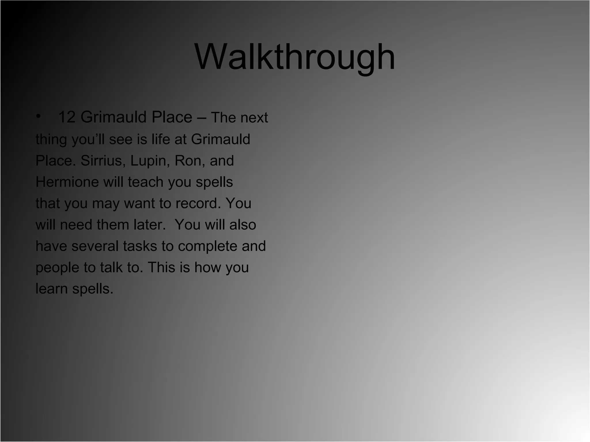Walkthrough 12 Grimauld Place –  The next  thing you’ll see is life at Grimauld  Place. Sirrius, Lupin, Ron, and  Hermione will teach you spells  that you may want to record. You  will need them later.  You will also  have several tasks to complete and  people to talk to. This is how you  learn spells.  