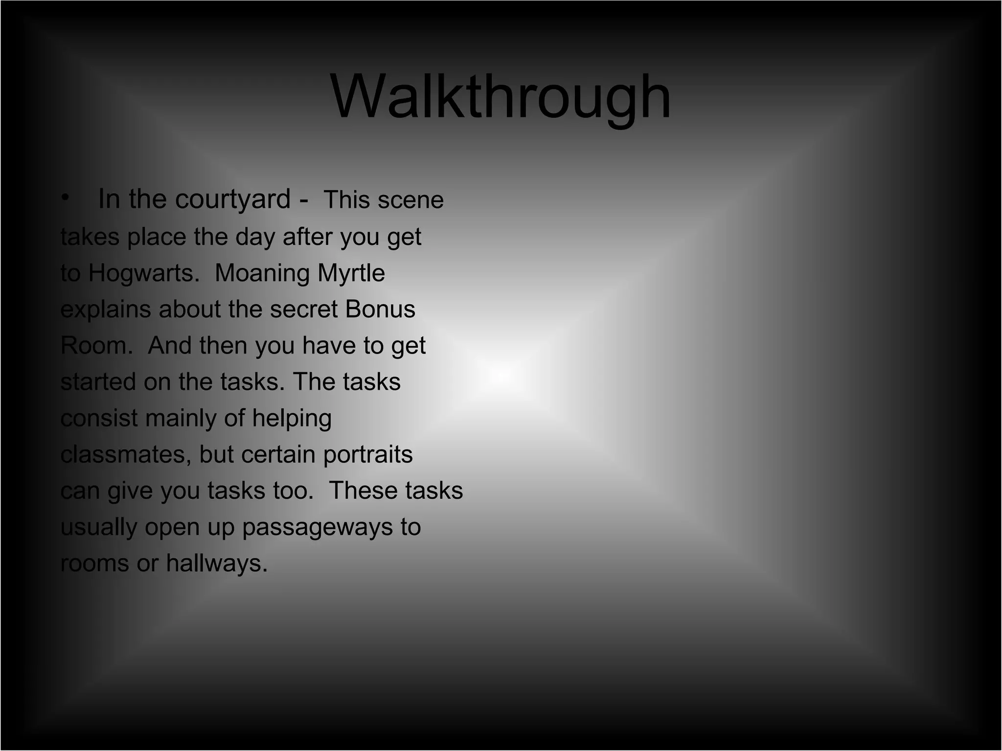 Walkthrough In the courtyard -  This scene  takes place the day after you get  to Hogwarts.  Moaning Myrtle  explains about the secret Bonus  Room.  And then you have to get  started on the tasks. The tasks  consist mainly of helping  classmates, but certain portraits  can give you tasks too.  These tasks  usually open up passageways to  rooms or hallways. 