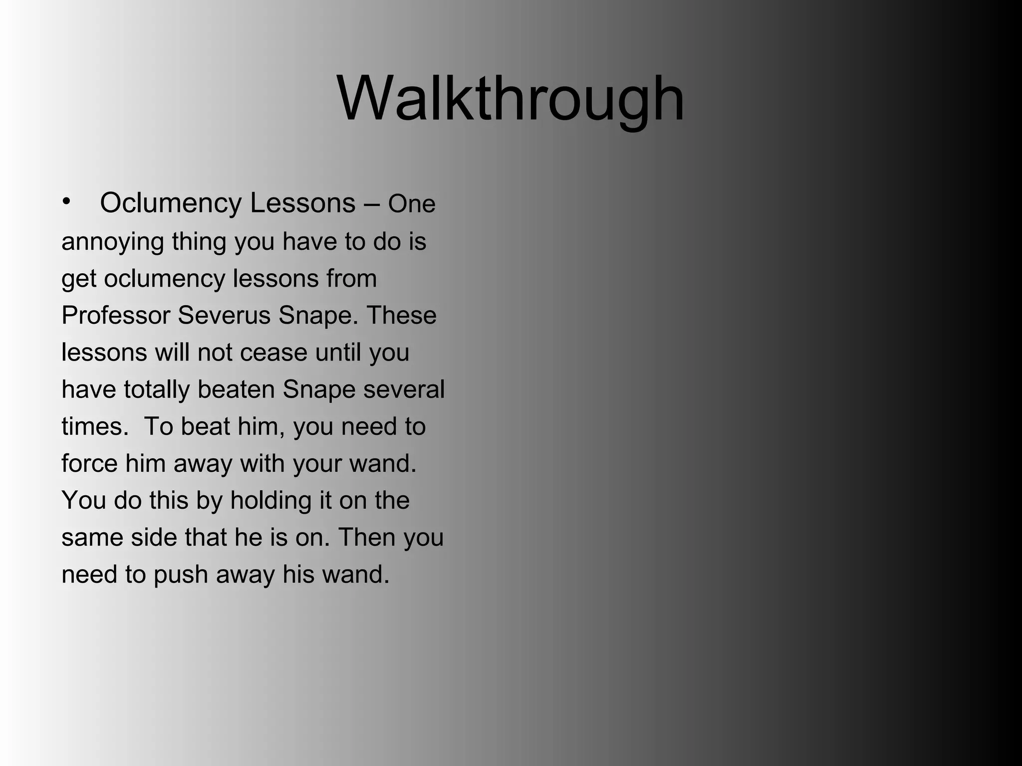 Walkthrough Oclumency Lessons –  One  annoying thing you have to do is  get oclumency lessons from  Professor Severus Snape. These  lessons will not cease until you  have totally beaten Snape several  times.  To beat him, you need to  force him away with your wand.  You do this by holding it on the  same side that he is on. Then you  need to push away his wand.  
