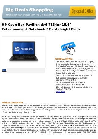 HP Open Box Pavilion dv6-7134nr 15.6"
Entertainment Notebook PC - Midnight Black
TECHNICAL DETAILS
In the Box - HP Pavilion dv6-7314nr, AC Adapter,q
6-Cell Lithium-ion Battery (up to 6 hours);
Pre-installed Software - Windows 7 Home Premium
64-bit, Microsoft Office 2010 Starter, Symantec
Norton Internet Security 2012 60-Day Subscription,
1-Year Limited Warranty
Intel Core i7-3610QM 2.30GHz Processor withq
Turbo Boost Technology up to 3.30GHz
8GB DDR3 RAM (2 DIMM)q
750GB (5400RPM) Hard Drive with HPq
ProtectSmart Hard Drive Protection
15.6-inch diagonal HD BrightView LED-backlitq
Display (1366x768)
Read moreq
PRODUCT DESCRIPTION
It starts with a new design, but the HP Pavilion dv6 is more than good looks. The brushed aluminum along with chrome
accents and a soft-touch grip make it a notebook you want to take everywhere. Get Beats Audio sound with quad
speakers and a subwoofer. Outstanding performance and graphics. And cool features like a fingerprint reader and an
HD webcam that makes you look your best.
HP PCs deliver optimal performance through meticulously engineered designs. Each series undergoes at least 140
rigorous tests defined by HP Labs to ensure they can survive extreme conditions and use over the long haul. And each
includes components and software from world-class partners. SuperMulti DVD+-R/RW Burner Intel HD Graphics 4000
with up to 1696MB total graphics memory 802.11b/g/n WLAN 10/100/1000 Gigabit Ethernet LAN (RJ-45 connector)
Digital Media Reader MMC & SD HP SimplePass with integrated fingerprint reader HP TrueVision HD Webcam and
integrated dual array Digital Microphone Beats Audio with 4 Speakers and the HP TripleBass Reflex Subwoofer Full-size
island-style Keyboard with numeric keypad & Touchpad with precision multi-touch gesture support Brushed aluminum
in midnight black Connections - 3 x USB 3.0, 1 x USB 2.0, 2 x Headphone out, Microphone-in, VGA, HDMI, RJ-45 (LAN)
 