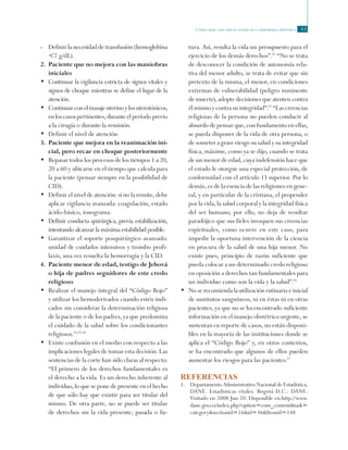 Código rojo: guía para el manejo de la hemorragia obstétrica 43
-	 Definir la necesidad de transfusión (hemoglobina
<7 g/dL).
2.	Paciente que no mejora con las maniobras
iniciales
•	 Continuar la vigilancia estricta de signos vitales y
signos de choque mientras se define el lugar de la
atención.
• 	Continuarconelmasajeuterinoylosuterotónicos,
enloscasospertinentes,duranteelperíodoprevio
a la cirugía o durante la remisión.
•	 Definir el nivel de atención.	
3.	 Paciente que mejora en la reanimación ini-
cial, pero recae en choque posteriormente
•	 Repasar todos los procesos de los tiempos 1 a 20,
20 a 60 y ubicarse en el tiempo que calcula para
la paciente (pensar siempre en la posibilidad de
CID).
•	 Definir el nivel de atención: si no la remite, debe
aplicar vigilancia avanzada: coagulación, estado
ácido-básico, ionograma.
•	 Definir conducta quirúrgica, previa estabilización,
intentando alcanzar la máxima estabilidad posible.
•	 Garantizar el soporte posquirúrgico avanzado:
unidad de cuidados intensivos y trombo profi-
laxis, una vez resuelta la hemorragia y la CID.
4.	 Paciente menor de edad, testigo de Jehová
o hija de padres seguidores de este credo
religioso
•	 Realizar el manejo integral del “Código Rojo”
y utilizar los hemoderivados cuando estén indi-
cados sin considerar la determinación religiosa
de la paciente o de los padres, ya que predomina
el cuidado de la salud sobre los condicionantes
religiosos.14,15,16
•	 Existe confusión en el medio con respecto a las
implicaciones legales de tomar esta decisión. Las
sentencias de la corte han sido claras al respecto:
“El primero de los derechos fundamentales es
el derecho a la vida. Es un derecho inherente al
individuo, lo que se pone de presente en el hecho
de que sólo hay que existir para ser titular del
mismo. De otra parte, no se puede ser titular
de derechos sin la vida presente, pasada o fu-
tura. Así, resulta la vida un presupuesto para el
ejercicio de los demás derechos”.14
“No se trata
de desconocer la condición de autonomía rela-
tiva del menor adulto, se trata de evitar que sin
pretexto de la misma, el menor, en condiciones
extremas de vulnerabilidad (peligro inminente
de muerte), adopte decisiones que atenten contra
él mismo y contra su integridad”.15
“Las creencias
religiosas de la persona no pueden conducir al
absurdo de pensar que, con fundamento en ellas,
se pueda disponer de la vida de otra persona, o
de someter a grave riesgo su salud y su integridad
física, máxime, como ya se dijo, cuando se trata
de un menor de edad, cuya indefensión hace que
el estado le otorgue una especial protección, de
conformidad con el artículo 13 superior. Por lo
demás, es de la esencia de las religiones en gene-
ral, y en particular de la cristiana, el propender
por la vida, la salud corporal y la integridad física
del ser humano; por ello, no deja de resultar
paradójico que sus fieles invoquen sus creencias
espirituales, como ocurre en este caso, para
impedir la oportuna intervención de la ciencia
en procura de la salud de una hija menor. No
existe pues, principio de razón suficiente que
pueda colocar a un determinado credo religioso
en oposición a derechos tan fundamentales para
un individuo como son la vida y la salud”.16
•	 No se recomienda la utilización rutinaria e inicial
de sustitutos sanguíneos, ni en éstas ni en otras
pacientes, ya que no se ha encontrado suficiente
información en el manejo obstétrico urgente, se
sustentan en reporte de casos, no están disponi-
bles en la mayoría de las instituciones donde se
aplica el “Código Rojo” y, en otros contextos,
se ha encontrado que algunos de ellos pueden
aumentar los riesgos para las pacientes.17
Referencias
1.	 Departamento Administrativo Nacional de Estadística,
DANE. Estadísticas vitales. Bogotá D.C.: DANE.
Visitado en 2008 Jun 20. Disponible en:http://www.
dane.gov.co/index.php?option=com_content&task=
category&sectionid=16&id=36&Itemid=148
 