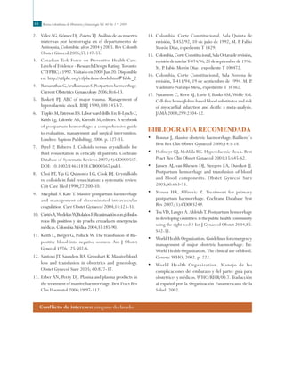 Revista Colombiana de Obstetricia y Ginecología Vol. 60 No 1 • 200944
14.	Colombia, Corte Constitucional, Sala Quinta de
revisión, T-452/92, 10 de julio de 1992, M. P. Fabio
Morón Díaz, expediente T 1429.
15.	 Colombia,CorteConstitucional,SalaOctavaderevisión,
revisióndetutelasT-474/96,25deseptiembrede1996.
M. P. Fabio Morón Díaz , expediente T 100472.
16.	Colombia, Corte Constitucional, Sala Novena de
revisión, T-411/94, 19 de septiembre de 1994. M. P.
Vladimiro Naranjo Mesa, expediente T 38362.
17.	Natanson C, Kern SJ, Lurie P, Banks SM, Wolfe SM.
Cell-free hemoglobin-based blood substitutes and risk
of myocardial infarction and death: a meta-analysis.
JAMA 2008;299:2304-12.
Bibliografía recomendada
•	 Bonnar J, Massive obstetric haemorrhage. Bailliere´s
Best Res Clin Obstet Gynaecol 2000;14:1-18.
•	 Hofmeyr GJ, Mohlala BK. Hypovolaemic shock. Best
Pract Res Clin Obstet Gynaecol 2001;15:645-62.
•	 Jansen AJ, van Rhenen DJ, Steegers EA, Duvekot JJ.
Postpartum hemorrhage and transfusion of blood
and blood components. Obstet Gynecol Surv
2005;60:663-71.
•	 Mousa HA, Alfirevic Z. Treatment for primary
postpartum haemorrhage. Cochrane Database Syst
Rev 2007;(1):CD003249.
•	 Tsu VD, Langer A. Aldrich T. Postpartum hemorrhage
in developing countries: is the public health community
using the right tools? Int J Gynaecol Obstet 2004;85:
S42-51.
•	 World Health Organization. Guidelines for emergency
management of major obstetric haemorrhage. En:
World Health Organization. The clinical use of blood.
Geneva: WHO; 2002. p. 222.
•	 World Health Organization. Manejo de las
complicaciones del embarazo y del parto: guía para
obstetrices y médicos. WHO/RHR/00.7. Traducción
al español por la Organización Panamericana de la
Salud. 2002.
2.	 Vélez AG, Gómez DJ, Zuleta TJ. Análisis de las muertes
maternas por hemorragia en el departamento de
Antioquia, Colombia: años 2004 y 2005. Rev Colomb
Obstet Ginecol 2006;57:147-55.
3.	 Canadian Task Force on Preventive Health Care.
Levels of Evidence - Research Design Rating. Toronto:
CTFPHC; c1997. Visitado en 2008 Jun 20. Disponible
en: http://ctfphc.org/ctfphc&methods.htm#Table_2
4.	 RamanathanG,ArulkumaranS.Postpartumhaemorrhage.
Current Obstetrics Gynaecology 2006;16:6-13.
5.	 Baskett PJ. ABC of major trauma. Management of
hypovolaemic shock. BMJ 1990;300:1453-7.
6.	 TipplesM,PatersonBS.Laborwarddrills.En:B-LynchC,
Keith Lg, Lalonde AB, Karoshi M, editors. A textbook
of postpartum hemorrhage: a comprehensive guide
to evaluation, management and surgical intervention.
Londres: Sapiens Publishing; 2006. p. 127-35.
7.	 Perel P, Roberts I. Colloids versus crystalloids for
fluid resuscitation in critically ill patients. Cochrane
Database of Systematic Reviews 2007;(4):CD000567.
DOI: 10.1002/14651858.CD000567.pub3.
8.	 Choi PT, Yip G, Quinonez LG, Cook DJ. Crystalloids
vs. colloids in fluid resuscitation: a systematic review.
Crit Care Med 1990;27:200-10.
9.	 Macphail S, Kate T. Massive postpartum haemorrhage
and management of disseminated intravascular
coagulation. Curr Obstet Gynaecol 2004;14:123-31.
10.	 CortésA,WedekinW,BolañosF.Reanimaciónconglóbulos
rojos Rh positivos y sin prueba cruzada en emergencias
médicas. Colombia Médica 2004;35:185-90.
11.	Keith L, Berger G, Pollack W. The transfusion of Rh-
positive blood into negative women. Am J Obstet
Gynecol 1976;125:502-6.
12.	Santoso JT, Saunders BA, Grosshart K. Massive blood
loss and transfusion in obstetrics and gynecology.
Obstet Gynecol Surv 2005; 60:827-37.
13.	Erber AN, Perry DJ. Plasma and plasma products in
the treatment of massive haemorrhage. Best Pract Res
Clin Haematol 2006;19:97-112.
Conflicto de intereses: ninguno declarado.
 