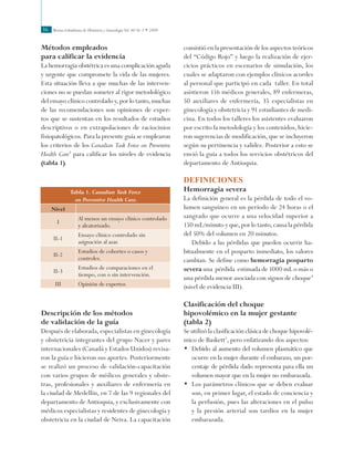 Revista Colombiana de Obstetricia y Ginecología Vol. 60 No 1 • 200936
Métodos empleados
para calificar la evidencia
La hemorragia obstétrica es una complicación aguda
y urgente que compromete la vida de las mujeres.
Esta situación lleva a que muchas de las interven-
ciones no se puedan someter al rigor metodológico
del ensayo clínico controlado y, por lo tanto, muchas
de las recomendaciones son opiniones de exper-
tos que se sustentan en los resultados de estudios
descriptivos o en extrapolaciones de raciocinios
fisiopatológicos. Para la presente guía se emplearon
los criterios de los Canadian Task Force on Preventive
Health Care3
para calificar los niveles de evidencia
(tabla 1).
consistió en la presentación de los aspectos teóricos
del “Código Rojo” y luego la realización de ejer-
cicios prácticos en escenarios de simulación, los
cuales se adaptaron con ejemplos clínicos acordes
al personal que participó en cada taller. En total
asistieron 116 médicos generales, 89 enfermeras,
50 auxiliares de enfermería, 35 especialistas en
ginecología y obstetricia y 91 estudiantes de medi-
cina. En todos los talleres los asistentes evaluaron
por escrito la metodología y los contenidos, hicie-
ron sugerencias de modificación, que se incluyeron
según su pertinencia y validez. Posterior a esto se
envió la guía a todos los servicios obstétricos del
departamento de Antioquia.
DEFINICIONES
Hemorragia severa
La definición general es la pérdida de todo el vo-
lumen sanguíneo en un período de 24 horas o el
sangrado que ocurre a una velocidad superior a
150 mL/minuto y que, por lo tanto, causa la pérdida
del 50% del volumen en 20 minutos.
Debido a las pérdidas que pueden ocurrir ha-
bitualmente en el posparto inmediato, los valores
cambian. Se define como hemorragia posparto
severa una pérdida estimada de 1000 mL o más o
una pérdida menor asociada con signos de choque4
(nivel de evidencia III).
Clasificación del choque
hipovolémico en la mujer gestante
(tabla 2)
Se utilizó la clasificación clásica de choque hipovolé-
mico de Baskett5
, pero enfatizando dos aspectos:
•	 Debido al aumento del volumen plasmático que
ocurre en la mujer durante el embarazo, un por-
centaje de pérdida dado representa para ella un
volumen mayor que en la mujer no embarazada.
•	 Los parámetros clínicos que se deben evaluar
son, en primer lugar, el estado de conciencia y
la perfusión, pues las alteraciones en el pulso
y la presión arterial son tardíos en la mujer
embarazada.
Tabla 1. Canadian Task Force
on Preventive Health Care.
Nivel
I
Al menos un ensayo clínico controlado
y aleatorizado.
II-1
Ensayo clínico controlado sin
asignación al azar.
II-2
Estudios de cohortes o casos y
controles.
II-3
Estudios de comparaciones en el
tiempo, con o sin intervención.
III Opinión de expertos
Descripción de los métodos 		
de validación de la guía
Después de elaborada, especialistas en ginecología
y obstetricia integrantes del grupo Nacer y pares
internacionales (Canadá y Estados Unidos) revisa-
ron la guía e hicieron sus aportes. Posteriormente
se realizó un proceso de validación-capacitación
con varios grupos de médicos generales y obste-
tras, profesionales y auxiliares de enfermería en
la ciudad de Medellín, en 7 de las 9 regionales del
departamento de Antioquia, y exclusivamente con
médicos especialistas y residentes de ginecología y
obstetricia en la ciudad de Neiva. La capacitación
 
