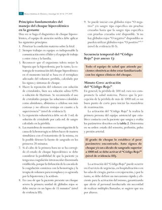 Revista Colombiana de Obstetricia y Ginecología Vol. 60 No 1 • 200938
Principios fundamentales del
manejo del choque hipovolémico
en la gestante
Una vez se haga el diagnóstico de choque hipovo-
lémico, el equipo de atención médica debe aplicar
los siguientes principios:
1.	 Priorizar la condición materna sobre la fetal.
2.	 Siempre trabajar en equipo: es indispensable la
comunicación entre el líder y el equipo de trabajo
y entre éstos y la familia.
3.	 Reconocer que el organismo tolera mejor la
hipoxia que la hipovolemia; por lo tanto, la es-
trategia de reanimación del choque hipovolémico
en el momento inicial se basa en el reemplazo
adecuado del volumen perdido, calculado por
los signos y síntomas de choque.
4.	 Hacer la reposición del volumen con solución
de cristaloides, bien sea solución salina 0,9%
o solución de Hartman. Se recomienda el uso
de cristaloides porque las soluciones coloidales
como almidones, albúmina o celulosa son más
costosas y no ofrecen ventajas en cuanto a la
supervivencia7,8
(nivel de evidencia I).
5.	 La reposición volumétrica debe ser de 3 mL de
solución de cristaloide por cada mL de sangre
calculado en la pérdida.
6.	 Las maniobras de monitoreo e investigación de la
causa de la hemorragia se deben hacer de manera
simultánea con el tratamiento de la misma, en
lo posible detener la fuente de sangrado en los
primeros 20 minutos.
7.	 Si al cabo de la primera hora no se ha corregi-
do el estado de choque hipovolémico se debe
considerar la posibilidad de que la paciente ya
tenga una coagulación intravascular diseminada
establecida, porque la disfunción de la cascada de
la coagulación comienza con la hemorragia y la
terapia de volumen para reemplazo y es agravada
por la hipotermia y la acidosis.
8.	 En caso de que la paciente presente un choque
severo la primera unidad de glóbulos rojos se
debe iniciar en un lapso de 15 minutos9
(nivel
de evidencia III).
9.	 Se puede iniciar con glóbulos rojos “O nega-
tivo” y/o sangre tipo específica sin pruebas
cruzadas hasta que la sangre tipo específica
con pruebas cruzadas esté disponible. Si no
hay glóbulos rojos “O negativo” disponibles se
pueden utilizar glóbulos rojos “O positivo”10,11
(nivel de evidencia II-3).
Secuencia temporal del “Código
Rojo” (ver anexo 1):
Todo el equipo de salud que atiende pa-
cientes obstétricas debe estar familiarizado
con los signos clínicos del choque.
Minuto Cero: activación
del “Código Rojo”
En general, la pérdida de 500 mL rara vez com-
promete la salud materna. Parece que la per-
cepción de la pérdida de más de 1000 mL es un
buen punto de corte para iniciar las maniobras
de reanimación.
La activación del “Código Rojo” la realiza la
primera persona del equipo asistencial que esta-
blece contacto con la paciente que sangra y evalúa
los parámetros descritos en la tabla 2. Determina
en su orden: estado del sensorio, perfusión, pulso
y presión arterial.
El grado de choque lo establece el peor
parámetro encontrado. Ante signos de
choque y/o un cálculo de sangrado superior
a 1000 mL se debe activar el “Código Rojo”4
(nivel de evidencia III).
La activación del “Código Rojo” puede ocurrir
en el servicio de urgencias, en hospitalización o en
las salas de cirugía, partos o recuperación, y por lo
tanto, se debe definir un mecanismo rápido y efi-
ciente para la activación del mismo, garantizando
que alerte al personal involucrado sin necesidad
de realizar múltiples llamadas; se sugiere que sea
por altavoz.
 