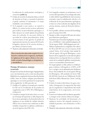 Código rojo: guía para el manejo de la hemorragia obstétrica 41
la utilización de medicamentos inotrópicos y
vasoactivos (tabla 3).
•	 Evaluar, de acuerdo a la situación clínica y al nivel
de atención en el que se encuentre la paciente,
si puede continuar el tratamiento o es mejor
trasladarla a otra institución.
•	 Si el sangrado es por atonía y su control es
difícil, y se cuenta con los recursos suficientes
para realizar un procedimiento quirúrgico, se
debe alcanzar un estado óptimo de perfusión
antes de realizarlo. Es necesario definir la
necesidad de realizar procedimientos, desde
el menos hasta el más agresivo: la prueba de
taponamiento uterino, las suturas de B-Lynch,
la ligadura selectiva de las arterias uterinas y,
por último, la histerectomía.
•	 Mantener adecuadamente informada a la familia.
Una resucitación adecuada requiere la eva-
luación continua de la respuesta, mediante
la vigilancia de los signos clínicos y los con-
troles seriados hematológicos, bioquímicos
y metabólicos.
Tiempo 60 minutos: manejo
avanzado
Después de una hora de hemorragia e hipoperfusión,
con o sin tratamiento activo, existe una alta proba-
bilidad de una coagulación intravascular diseminada
(CID). Antes de realizar cualquier procedimiento
quirúrgico es necesario garantizar la recuperación
de la coagulación. Se debe proceder así:
•	 Establecer la vigilancia avanzada para controlar
la CID con la reevaluación de las pruebas de
coagulación como el TPT, TP, el fibrinógeno y
el dímero D.
•	 Considerar siempre la decisión crítica: si se asu-
me el manejo de la paciente se debe disponer de
los recursos quirúrgicos, los hemoderivados y la
vigilancia en una unidad de cuidado intensivo
(UCI). Si no se tienen estas condiciones se debe
trasladar a la paciente en óptimas condiciones a
un nivel superior (nivel III o IV).
•	 Si el sangrado continúa en instituciones con el
recurso del especialista y la tecnología adecuada,
se debe definir la posibilidad de intervenciones
avanzadas como la embolización selectiva o la
realización de los procedimientos quirúrgicos,
si éstos no se han realizado aún (ligadura de las
arterias uterinas, sutura de B-Lynch, histerec-
tomía).
•	 En lo posible, solicitar asesoría del hematólogo
para el manejo de la CID.
•	 Siempre se debe corregir la CID antes de realizar
procedimientos quirúrgicos:
-	 Garantizar que el recuento de plaquetas sea supe-
rior a 50.000/mL. Cada unidad de plaquetas de
50 mL aporta 5000 - 8000 plaquetas por mL.
-	 Utilizar el plasma fresco congelado si los valores
de TP y/o del TPT son 1,5 veces mayores al del
control. Dosis: 12-15 mL/kg. Cada unidad de
250 mL aporta 150 mg de fibrinógeno y otros
factores de la coagulación. La decisión de aplicar
el plasma fresco no depende directa y exclusiva-
mente de la cantidad de glóbulos suministrados,
como se recomendaba anteriormente.13
-	 El crioprecipitado se debe utilizar si el fibrinó-
geno es inferior a 100 mg/dL y/o el TPT y el TP
no se corrigen con la administración del plasma
fresco. Una unidad de 10 a 15 mL aporta 200 mg
de fibrinógeno, 100 unidades de factor VIII,
80-100 U de factor de von Willebrand, 50-100
U de factor XIII y fibronectina. Dosis: 2 mL/kg
de peso.
•	 Evaluar el estado ácido-básico, los gases arte-
riales, el ionograma y la oxigenación. Recordar
que la coagulación es dependiente del estado
ácido-básico, de la oxigenación y de la tem-
peratura.
•	 Conservar el volumen útil circulatorio apoyándo-
se siempre en los criterios clínicos de choque.
•	 Mantener las actividades de hemostasia y la
vigilancia estricta del sangrado mientras se
traslada la paciente a otra institución o se lleva
a cirugía.
•	 Mantener adecuadamente informada a la familia.
 