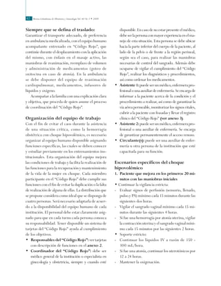 Revista Colombiana de Obstetricia y Ginecología Vol. 60 No 1 • 200942
Siempre que se defina el traslado:
Garantizar el transporte adecuado, de preferencia
en ambulancia medicalizada, con el equipo humano
acompañante entrenado en “Código Rojo”, que
continúe durante el desplazamiento con la aplicación
del mismo, con énfasis en el masaje activo, las
maniobras de reanimación, reemplazo de volumen
y administración de medicamentos (goteo de
oxitocina en caso de atonía). En la ambulancia
se debe disponer del equipo de reanimación
cardiopulmonar, medicamentos, infusores de
líquidos y oxígeno.
Acompañar a la familia con una explicación clara
y objetiva, que proceda de quien asume el proceso
de coordinación del “Código Rojo”.
Organización del equipo de trabajo
Con el fin de evitar el caos durante la asistencia
de una situación crítica, como la hemorragia
obstétrica con choque hipovolémico, es necesario
organizar al equipo humano disponible asignando
funciones específicas, las cuales se deben conocer
y estudiar previamente en los entrenamientos ins-
titucionales. Esta organización del equipo mejora
las condiciones de trabajo y facilita la realización de
las funciones para la recuperación y mantenimiento
de la vida de la mujer en choque. Cada miembro
participante en el “Código Rojo” debe cumplir sus
funciones con el fin de evitar la duplicación o la falta
de realización de alguna de ellas. La distribución que
se propone considera como ideal que se disponga de
cuatro personas. Será necesario adaptarla de acuer-
do a la disponibilidad del equipo humano de cada
institución. El personal debe estar claramente asig-
nado para que en cada turno cada persona conozca
su responsabilidad. Tener disponible un sistema de
tarjetas del “Código Rojo” ayuda al cumplimiento
de los objetivos.
•	 Responsables del “Código Rojo”: ver tarjetas
con descripción de funciones en el anexo 2.
•	 Coordinador del “Código Rojo”: debe ser
médico general de la institución o especialista en
ginecología y obstetricia, siempre y cuando esté
disponible.Encasodenoestarpresenteelmédico,
debeserlapersonaconmayorexperienciaenelma-
nejo de esta situación. Esta persona se debe ubicar
hacia la parte inferior del cuerpo de la paciente, al
lado de la pelvis o de frente a la región perineal,
según sea el caso, para realizar las maniobras
necesarias de control del sangrado. Además debe
ocuparse de vigilar el cumplimiento del “Código
Rojo”, realizar los diagnósticos y procedimientos,
así como ordenar los medicamentos.
•	 Asistente1:puedeserunmédico,enfermerapro-
fesionalounaauxiliardeenfermería.Seencargade
informar a la paciente acerca de la condición y el
procedimiento a realizar, así como de garantizar la
vía aérea permeable, monitorizar los signos vitales,
cubrir a la paciente con frazadas y llevar el registro
clínico del “Código Rojo” (ver anexo 3).
•	 Asistente2:puedeserunmédico,enfermerapro-
fesional o una auxiliar de enfermería. Se encarga
de garantizar permanentemente el acceso venoso.
•	 Circulante(s): puede ser una auxiliar de enfer-
mería u otra persona de la institución que esté
capacitada para su función.
Escenarios específicos del choque
hipovolémico
1.	 Paciente que mejora en los primeros 20 mi-
nutos con las maniobras iniciales
• Continuar la vigilancia estricta:
- 	 Evaluar signos de perfusión (sensorio, llenado,
pulso y PA) mínimo cada 15 minutos durante las
siguientes dos horas.
- 	 Vigilar el sangrado vaginal mínimo cada 15 mi-
nutos durante las siguientes 4 horas.
- 	 Si fue una hemorragia por atonía uterina, vigilar
la contracción uterina y el sangrado vaginal míni-
mo cada 15 minutos por las siguientes 2 horas.
•	 Soporte estricto:
-	 Continuar los líquidos IV a razón de 150 -
300 mL/hora.
-	 Si fue una atonía, continuar los uterotónicos por
12 a 24 horas.
-	 Mantener la oxigenación.
 