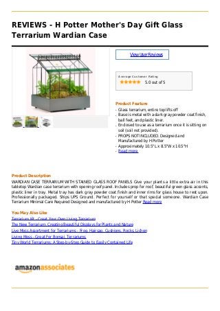 REVIEWS - H Potter Mother's Day Gift Glass
Terrarium Wardian Case
ViewUserReviews
Average Customer Rating
5.0 out of 5
Product Feature
Glass terrarium, entire top lifts offq
Base is metal with a dark gray powder coat finish,q
ball feet, and plastic liner.
Enclosed to use as a terrarium once it is sitting onq
soil (soil not provided).
PROPS NOT INCLUDED. Designed andq
Manufactured by H Potter
Approximately 10.5"L x 8.5"W x 10.5"Hq
Read moreq
Product Description
WARDIAN CASE TERRARIUM WITH STAINED GLASS ROOF PANELS Give your plants a little extra air in this
tabletop Wardian case terrarium with opening roof panel. Includes prop for roof, beautiful green glass accents,
plastic liner in tray. Metal tray has dark gray powder coat finish and inner rims for glass house to rest upon.
Professionally packaged. Ships UPS Ground. Perfect for yourself or that special someone. Wardian Case
Terrarium Minimal Care Required Designed and manufactured by H Potter Read more
You May Also Like
Terrarium Kit - Creat Your Own Living Terrarium
The New Terrarium: Creating Beautiful Displays for Plants and Nature
Live Moss Assortment for Terrariums - Frog, Haircap, Cushions, Rocks, Lichen
Living Moss - Great For Bonsai, Terrariums
Tiny World Terrariums: A Step-by-Step Guide to Easily Contained Life
 
