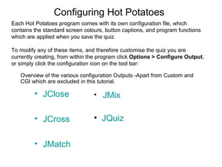 Configuring Hot Potatoes
Each Hot Potatoes program comes with its own configuration file, which
contains the standard screen colours, button captions, and program functions
which are applied when you save the quiz.

To modify any of these items, and therefore customise the quiz you are
currently creating, from within the program click Options > Configure Output,
or simply click the configuration icon on the tool bar:

   Overview of the various configuration Outputs -Apart from Custom and
   CGI which are excluded in this tutorial.

         • JClose                • JMix


         • JCross                • JQuiz


         • JMatch
 