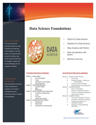 Python for Data Science
Statistics For Data Science
Data Analysis with Python
Data Visualization with
python
Machine Learning
Information Technology Solutions
STATISTICS FOR DATA SCIENCE
Module 1 –Analytics Problem Solving
 Introduction
 Business Problem – Definition &
Understanding
 Preparing Data for Analysis
 Model Evaluation and deployment
Module 2 – Inferential Statistics
 Basics of Probability
 Discrete Probability Distribution
 Continuous Probability Distribution
 Central Limit Theorem
Module 3 – Hypotheis Testing
 Concepts of Hypothesis Testing I
 Concepts of Hypothesis Testing II
 Industry Demonstration of
Hypothesis Testing
 Hypothesis Testing Additional
Resources
Object Automation Software Solutions Pvt.
Ltd.
Data Science Foundations
ABOUT THE COURSE
The course covers the
concepts and tools you need
throughout the entire data
science pipeline, In the final
project, you’ll apply the skills
learned by building a data
product using real-world data.
At completion, students will
receive IBM Badge with the
completion certificate.
PERFORMANCE
EVALUATION
Every specialization includes a
hands-on performance
evaluation. You’ll need to
successfully clear the
evaluation process to complete
the specialization.
PYTHON FOR DATA SCIENCE
Module 1 - Python Basics
 Your first program
 Types
 Expressions and Variables
 String Operations
Module 2 - Python Data Structures
 Lists and Tuples
 Sets
 Dictionaries
Module 3 - Python Programming Fundamentals
 Conditions and Branching
 Loops
 Functions
 Objects and Classes
Module 4 - Working with Files in Python
 Reading files
 Writing files
 Working with and Saving data
 
