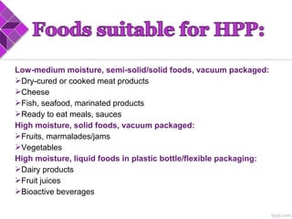 Low-medium moisture, semi-solid/solid foods, vacuum packaged:
Dry-cured or cooked meat products
Cheese
Fish, seafood, marinated products
Ready to eat meals, sauces
High moisture, solid foods, vacuum packaged:
Fruits, marmalades/jams
Vegetables
High moisture, liquid foods in plastic bottle/flexible packaging:
Dairy products
Fruit juices
Bioactive beverages
 