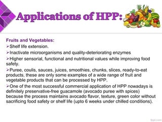 Fruits and Vegetables:
Shelf life extension.
Inactivate microorganisms and quality-deteriorating enzymes
Higher sensorial, functional and nutritional values while improving food
safety.
Puree, coulis, sauces, juices, smoothies, chunks, slices, ready-to-eat
products, these are only some examples of a wide range of fruit and
vegetable products that can be processed by HPP.
One of the most successful commercial application of HPP nowadays is
definitely preservative-free guacamole (avocado puree with spices)
because the process maintains avocado flavor, texture, green color without
sacrificing food safety or shelf life (upto 6 weeks under chilled conditions).
 