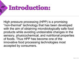 High pressure processing (HPP) is a promising
“non-thermal” technology that has been developed
with the aim of obtaining microbiologically safe food
products while avoiding undesirable changes in the
sensory, physicochemical, and nutritional properties
of foods. Thus HPP has become one of the
innovative food processing technologies most
accepted by consumers.
 