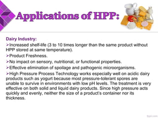 Dairy Industry:
Increased shelf-life (3 to 10 times longer than the same product without
HPP stored at same temperature).
Product Freshness.
No impact on sensory, nutritional, or functional properties.
Effective elimination of spoilage and pathogenic microorganisms.
High Pressure Process Technology works especially well on acidic dairy
products such as yogurt because most pressure-tolerant spores are
unable to survive in environments with low pH levels. The treatment is very
effective on both solid and liquid dairy products. Since high pressure acts
quickly and evenly, neither the size of a product’s container nor its
thickness.
 