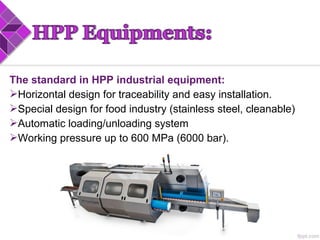 The standard in HPP industrial equipment:
Horizontal design for traceability and easy installation.
Special design for food industry (stainless steel, cleanable)
Automatic loading/unloading system
Working pressure up to 600 MPa (6000 bar).
 
