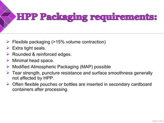  Flexible packaging (>15% volume contraction)
 Extra tight seals.
 Rounded & reinforced edges.
 Minimal head space.
 Modified Atmospheric Packaging (MAP) possible
 Tear strength, puncture resistance and surface smoothness generally
not affected by HPP.
 Often flexible pouches or bottles are inserted in secondary cardboard
containers after processing.
 