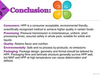 Consumers: HPP is a consumer acceptable, environmental friendly,
scientifically recognized method to achieve higher quality in certain foods
Processing: Pressure transmission is instantaneous, uniform, short
processing times, assured safety in whole pack, suitable for solids and
liquids
Quality: Retains flavor and nutrition
Environmentally: Safe and no process by products, no emissions‐
Packaging: Package design, geometry and format should be tailored for
HPP, Packaging films and laminate structure generally survive HPP well,
but MAP and HPP at high temperature can cause delamination and
defects.
 