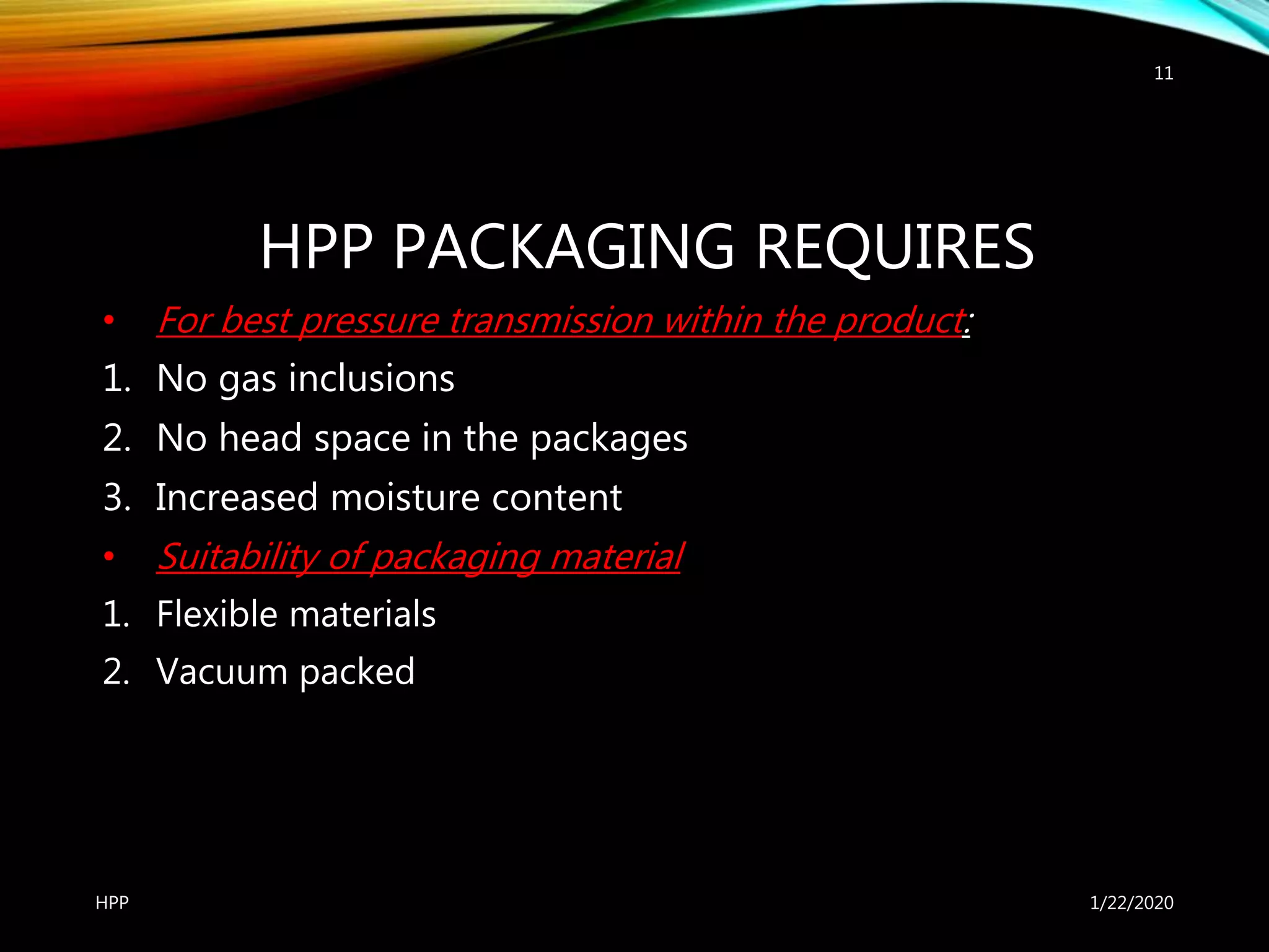 HPP PACKAGING REQUIRES
• For best pressure transmission within the product:
1. No gas inclusions
2. No head space in the packages
3. Increased moisture content
• Suitability of packaging material
1. Flexible materials
2. Vacuum packed
1/22/2020HPP
11
 