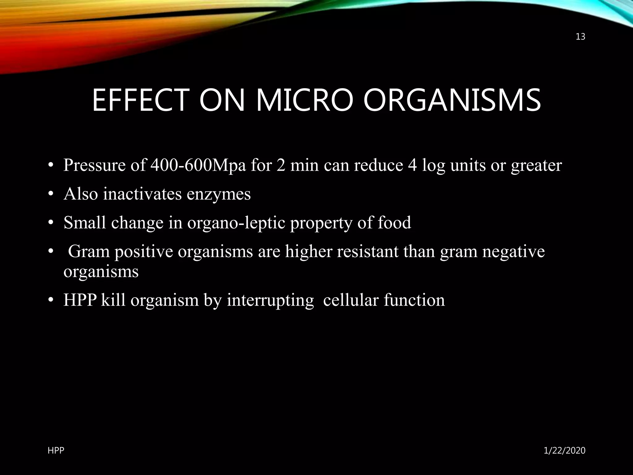 EFFECT ON MICRO ORGANISMS
• Pressure of 400-600Mpa for 2 min can reduce 4 log units or greater
• Also inactivates enzymes
• Small change in organo-leptic property of food
• Gram positive organisms are higher resistant than gram negative
organisms
• HPP kill organism by interrupting cellular function
1/22/2020HPP
13
 