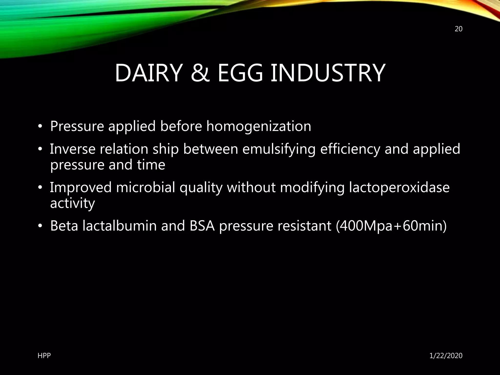 DAIRY & EGG INDUSTRY
• Pressure applied before homogenization
• Inverse relation ship between emulsifying efficiency and applied
pressure and time
• Improved microbial quality without modifying lactoperoxidase
activity
• Beta lactalbumin and BSA pressure resistant (400Mpa+60min)
1/22/2020HPP
20
 