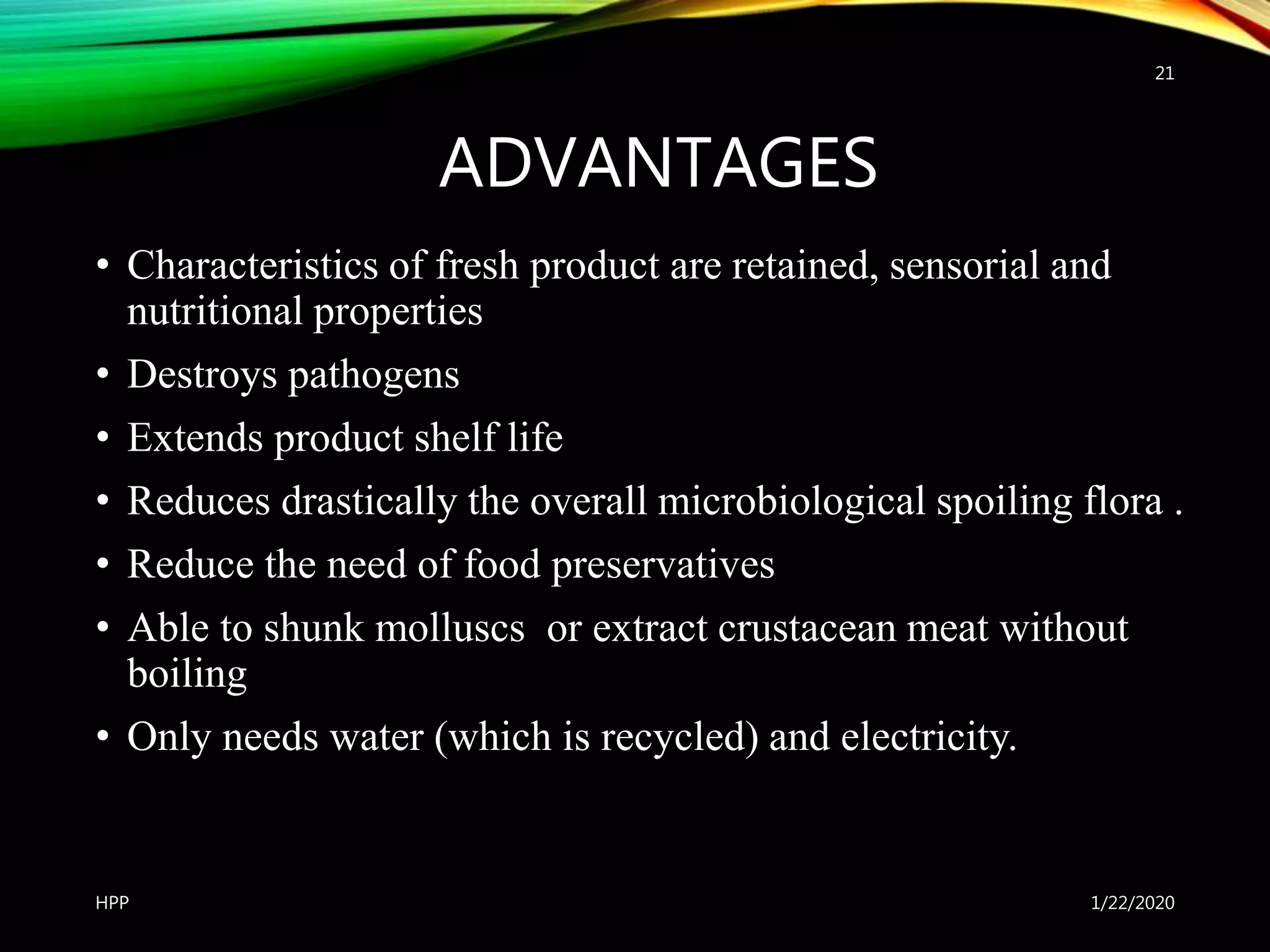 ADVANTAGES
• Characteristics of fresh product are retained, sensorial and
nutritional properties
• Destroys pathogens
• Extends product shelf life
• Reduces drastically the overall microbiological spoiling flora .
• Reduce the need of food preservatives
• Able to shunk molluscs or extract crustacean meat without
boiling
• Only needs water (which is recycled) and electricity.
1/22/2020HPP
21
 