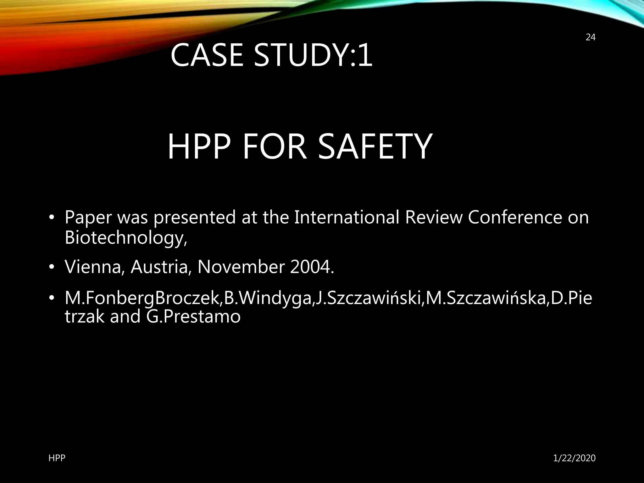 HPP FOR SAFETY
• Paper was presented at the International Review Conference on
Biotechnology,
• Vienna, Austria, November 2004.
• M.FonbergBroczek,B.Windyga,J.Szczawiński,M.Szczawińska,D.Pie
trzak and G.Prestamo
1/22/2020HPP
24
CASE STUDY:1
 
