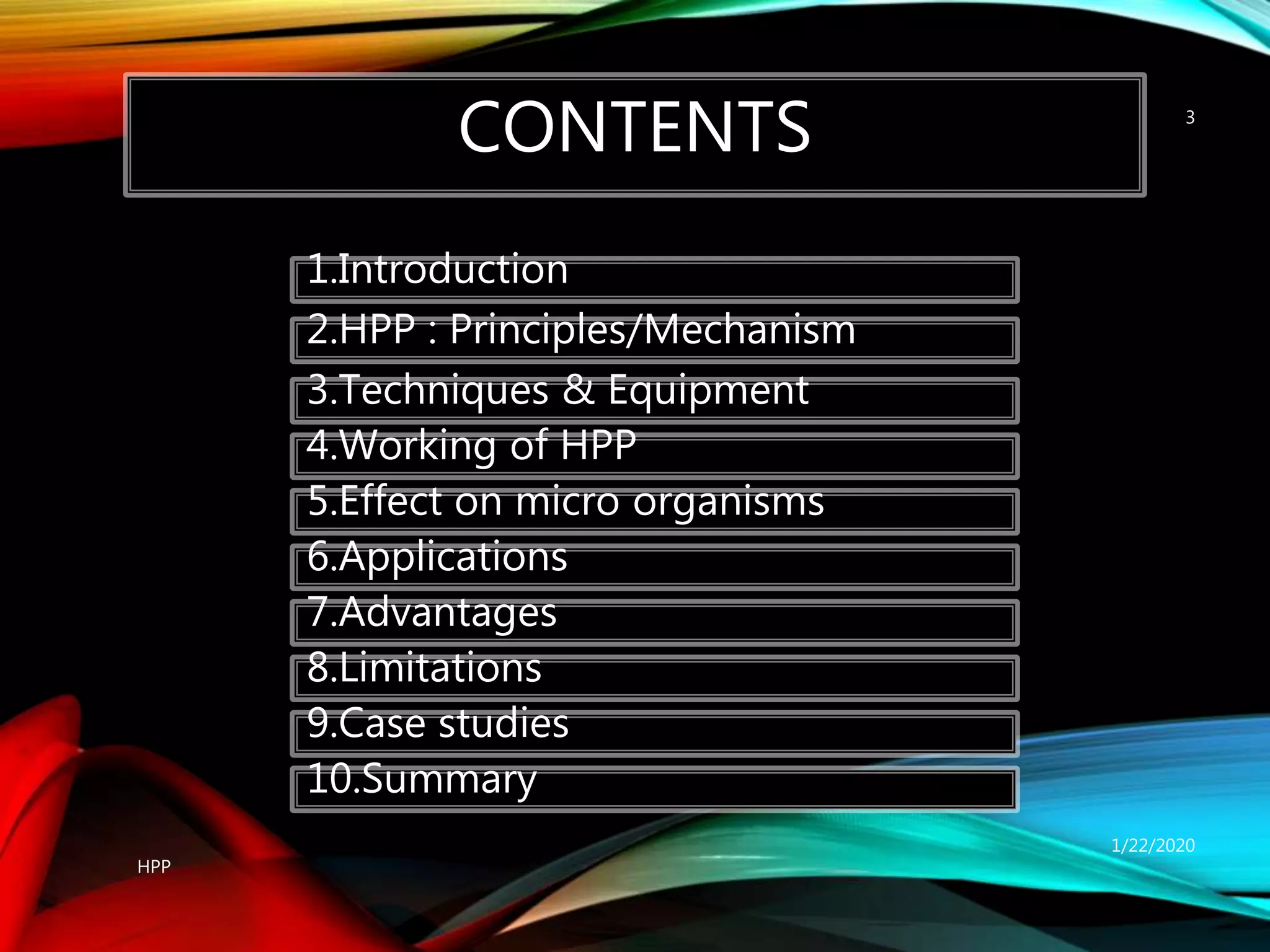CONTENTS
1/22/2020
HPP
3
1.Introduction
2.HPP : Principles/Mechanism
3.Techniques & Equipment
4.Working of HPP
5.Effect on micro organisms
6.Applications
7.Advantages
8.Limitations
9.Case studies
10.Summary
 